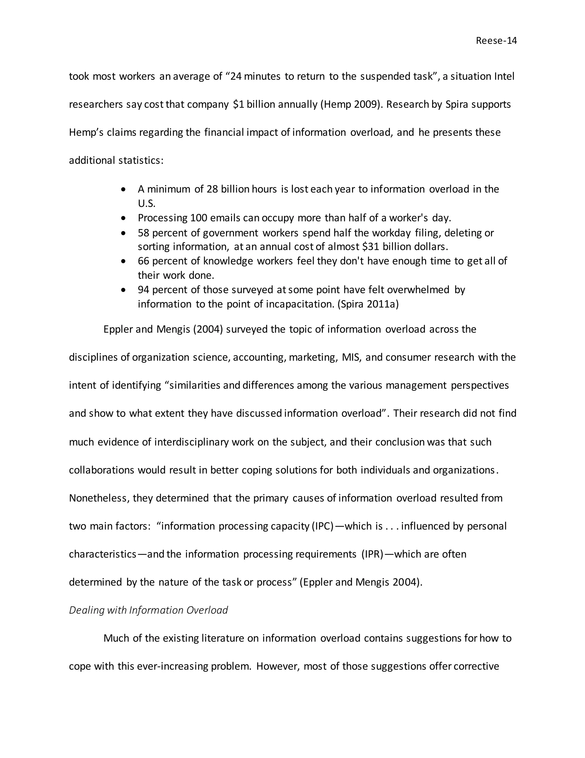 Reese-14
took most workers an average of “24 minutes to return to the suspended task”, a situation Intel
researchers say cost that company $1 billion annually (Hemp 2009). Research by Spira supports
Hemp’s claims regarding the financial impact of information overload, and he presents these
additional statistics:
 A minimum of 28 billion hours is lost each year to information overload in the
U.S.
 Processing 100 emails can occupy more than half of a worker's day.
 58 percent of government workers spend half the workday filing, deleting or
sorting information, at an annual cost of almost $31 billion dollars.
 66 percent of knowledge workers feel they don't have enough time to get all of
their work done.
 94 percent of those surveyed at some point have felt overwhelmed by
information to the point of incapacitation. (Spira 2011a)
Eppler and Mengis (2004) surveyed the topic of information overload across the
disciplines of organization science, accounting, marketing, MIS, and consumer research with the
intent of identifying “similarities and differences among the various management perspectives
and show to what extent they have discussed information overload”. Their research did not find
much evidence of interdisciplinary work on the subject, and their conclusion was that such
collaborations would result in better coping solutions for both individuals and organizations.
Nonetheless, they determined that the primary causes of information overload resulted from
two main factors: “information processing capacity (IPC)—which is . . . influenced by personal
characteristics—and the information processing requirements (IPR)—which are often
determined by the nature of the task or process” (Eppler and Mengis 2004).
Dealing with Information Overload
Much of the existing literature on information overload contains suggestions for how to
cope with this ever-increasing problem. However, most of those suggestions offer corrective
 