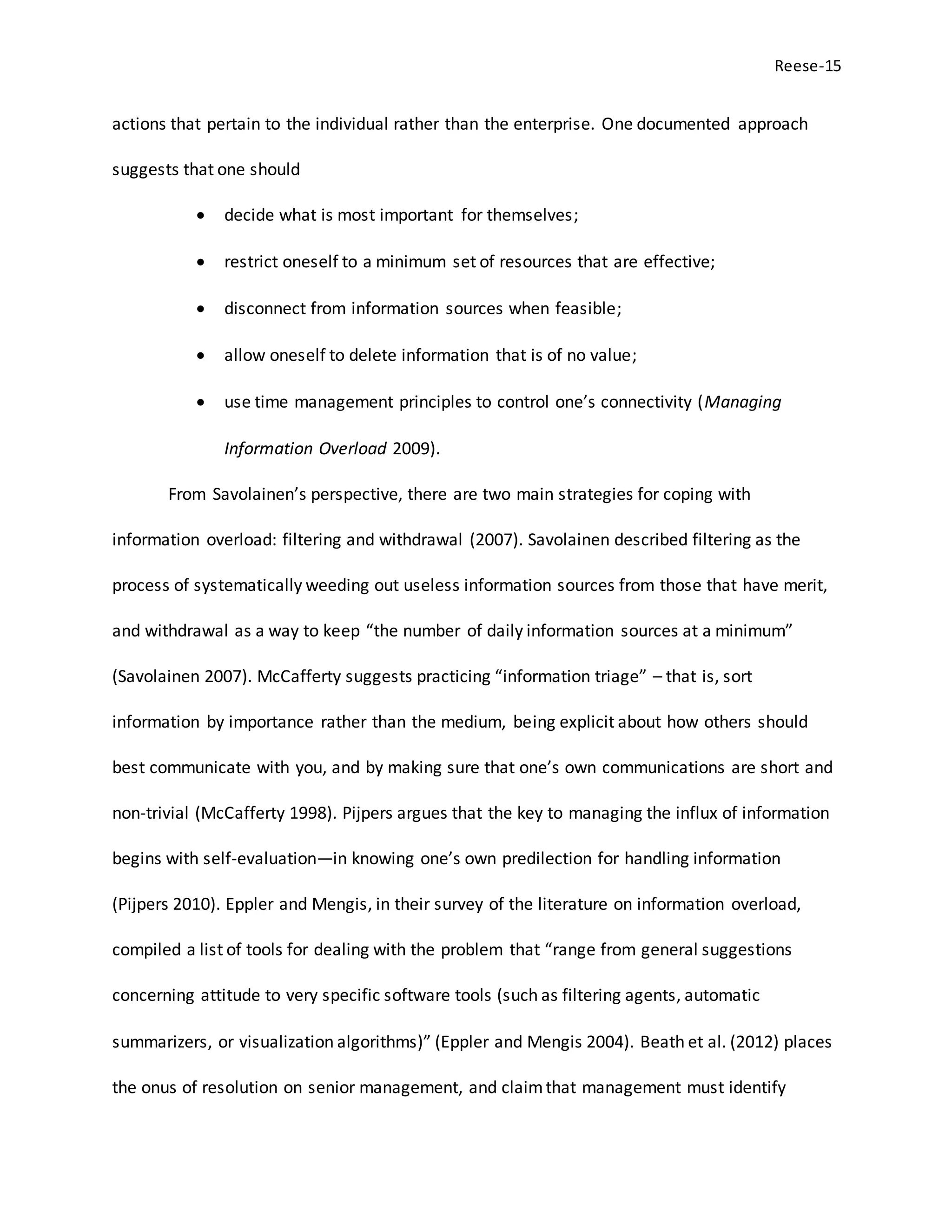 Reese-15
actions that pertain to the individual rather than the enterprise. One documented approach
suggests that one should
 decide what is most important for themselves;
 restrict oneself to a minimum set of resources that are effective;
 disconnect from information sources when feasible;
 allow oneself to delete information that is of no value;
 use time management principles to control one’s connectivity (Managing
Information Overload 2009).
From Savolainen’s perspective, there are two main strategies for coping with
information overload: filtering and withdrawal (2007). Savolainen described filtering as the
process of systematically weeding out useless information sources from those that have merit,
and withdrawal as a way to keep “the number of daily information sources at a minimum”
(Savolainen 2007). McCafferty suggests practicing “information triage” – that is, sort
information by importance rather than the medium, being explicit about how others should
best communicate with you, and by making sure that one’s own communications are short and
non-trivial (McCafferty 1998). Pijpers argues that the key to managing the influx of information
begins with self-evaluation—in knowing one’s own predilection for handling information
(Pijpers 2010). Eppler and Mengis, in their survey of the literature on information overload,
compiled a list of tools for dealing with the problem that “range from general suggestions
concerning attitude to very specific software tools (such as filtering agents, automatic
summarizers, or visualization algorithms)” (Eppler and Mengis 2004). Beath et al. (2012) places
the onus of resolution on senior management, and claimthat management must identify
 