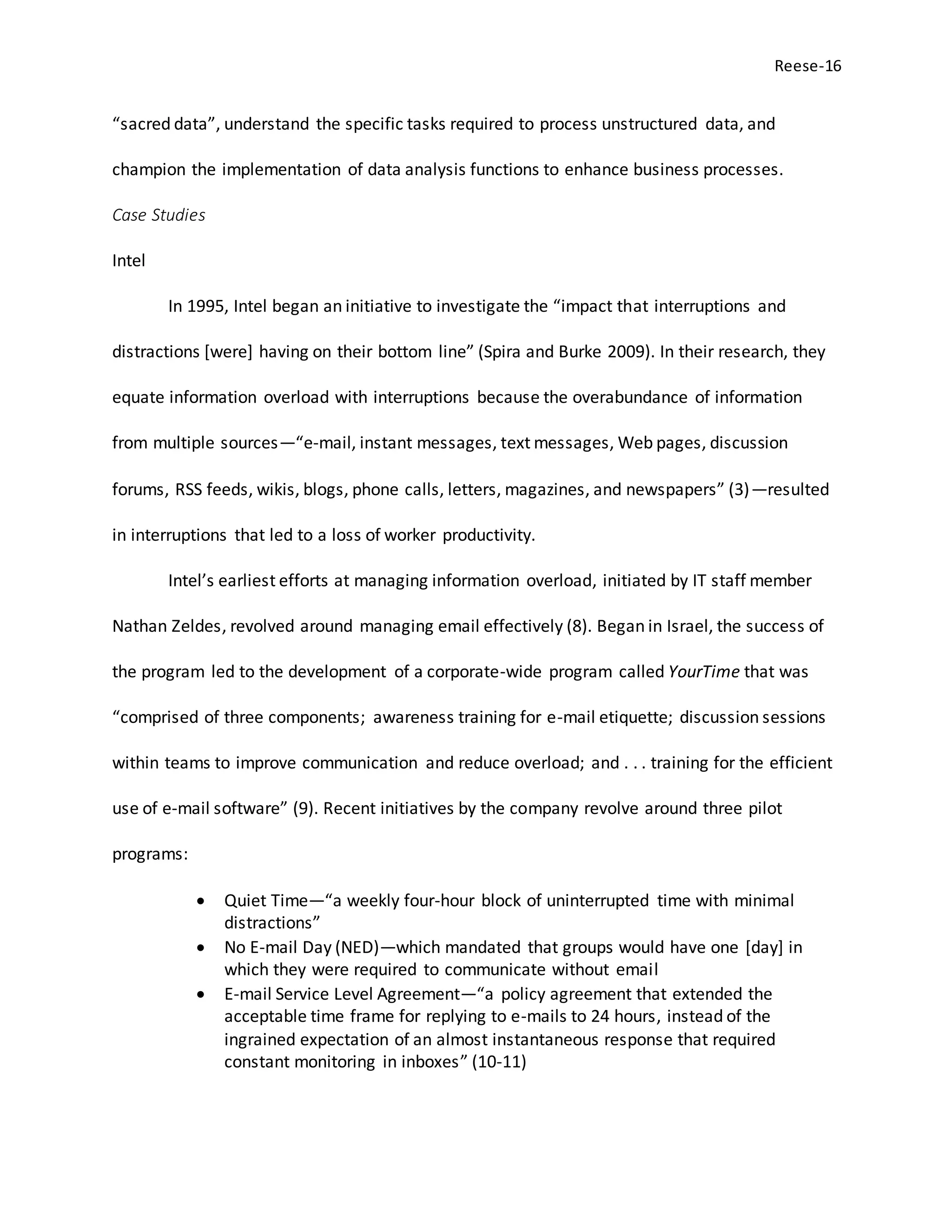 Reese-16
“sacred data”, understand the specific tasks required to process unstructured data, and
champion the implementation of data analysis functions to enhance business processes.
Case Studies
Intel
In 1995, Intel began an initiative to investigate the “impact that interruptions and
distractions [were] having on their bottom line” (Spira and Burke 2009). In their research, they
equate information overload with interruptions because the overabundance of information
from multiple sources—“e-mail, instant messages, text messages, Web pages, discussion
forums, RSS feeds, wikis, blogs, phone calls, letters, magazines, and newspapers” (3)—resulted
in interruptions that led to a loss of worker productivity.
Intel’s earliest efforts at managing information overload, initiated by IT staff member
Nathan Zeldes, revolved around managing email effectively (8). Began in Israel, the success of
the program led to the development of a corporate-wide program called YourTime that was
“comprised of three components; awareness training for e-mail etiquette; discussion sessions
within teams to improve communication and reduce overload; and . . . training for the efficient
use of e-mail software” (9). Recent initiatives by the company revolve around three pilot
programs:
 Quiet Time—“a weekly four-hour block of uninterrupted time with minimal
distractions”
 No E-mail Day (NED)—which mandated that groups would have one [day] in
which they were required to communicate without email
 E-mail Service Level Agreement—“a policy agreement that extended the
acceptable time frame for replying to e-mails to 24 hours, instead of the
ingrained expectation of an almost instantaneous response that required
constant monitoring in inboxes” (10-11)
 