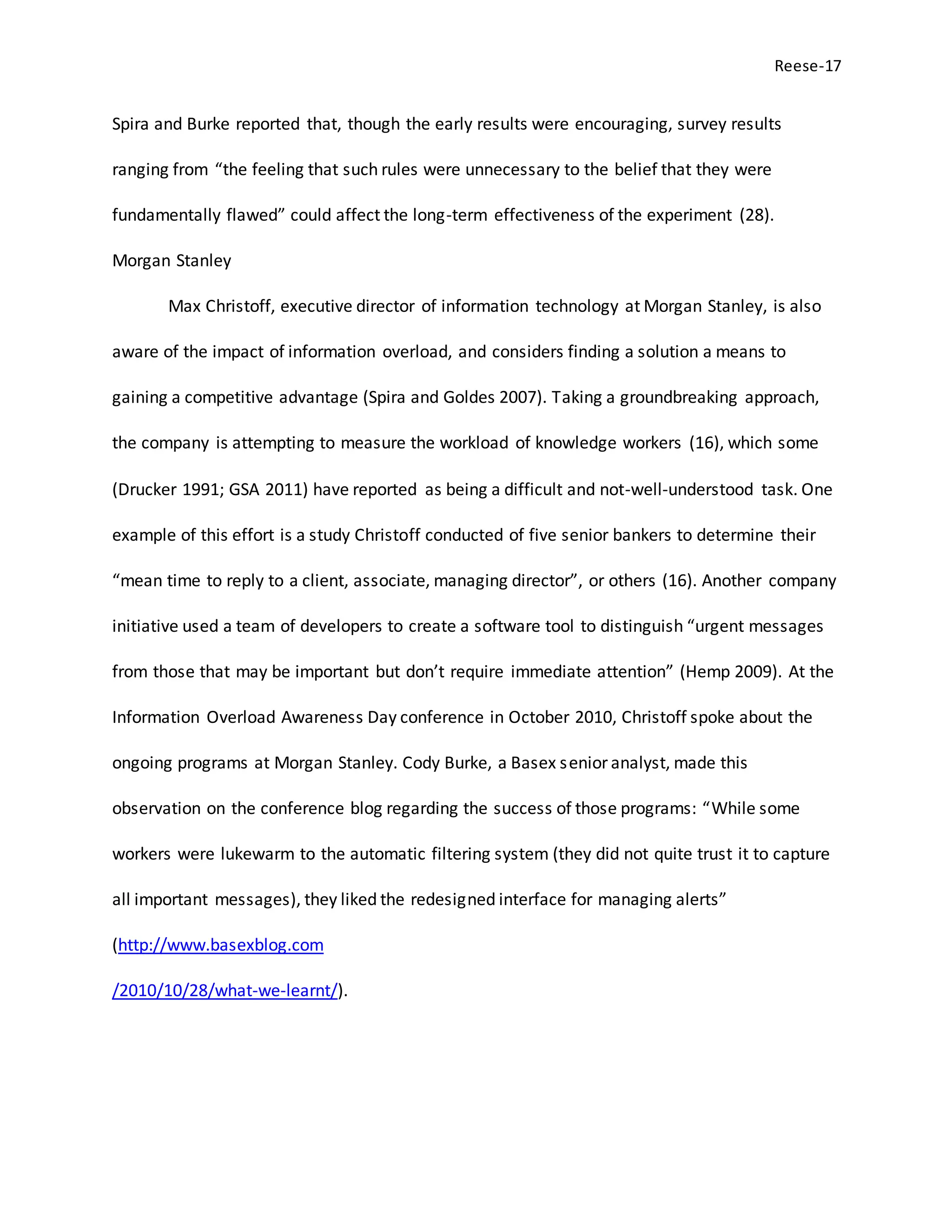 Reese-17
Spira and Burke reported that, though the early results were encouraging, survey results
ranging from “the feeling that such rules were unnecessary to the belief that they were
fundamentally flawed” could affect the long-term effectiveness of the experiment (28).
Morgan Stanley
Max Christoff, executive director of information technology at Morgan Stanley, is also
aware of the impact of information overload, and considers finding a solution a means to
gaining a competitive advantage (Spira and Goldes 2007). Taking a groundbreaking approach,
the company is attempting to measure the workload of knowledge workers (16), which some
(Drucker 1991; GSA 2011) have reported as being a difficult and not-well-understood task. One
example of this effort is a study Christoff conducted of five senior bankers to determine their
“mean time to reply to a client, associate, managing director”, or others (16). Another company
initiative used a team of developers to create a software tool to distinguish “urgent messages
from those that may be important but don’t require immediate attention” (Hemp 2009). At the
Information Overload Awareness Day conference in October 2010, Christoff spoke about the
ongoing programs at Morgan Stanley. Cody Burke, a Basex senior analyst, made this
observation on the conference blog regarding the success of those programs: “While some
workers were lukewarm to the automatic filtering system (they did not quite trust it to capture
all important messages), they liked the redesigned interface for managing alerts”
(http://www.basexblog.com
/2010/10/28/what-we-learnt/).
 