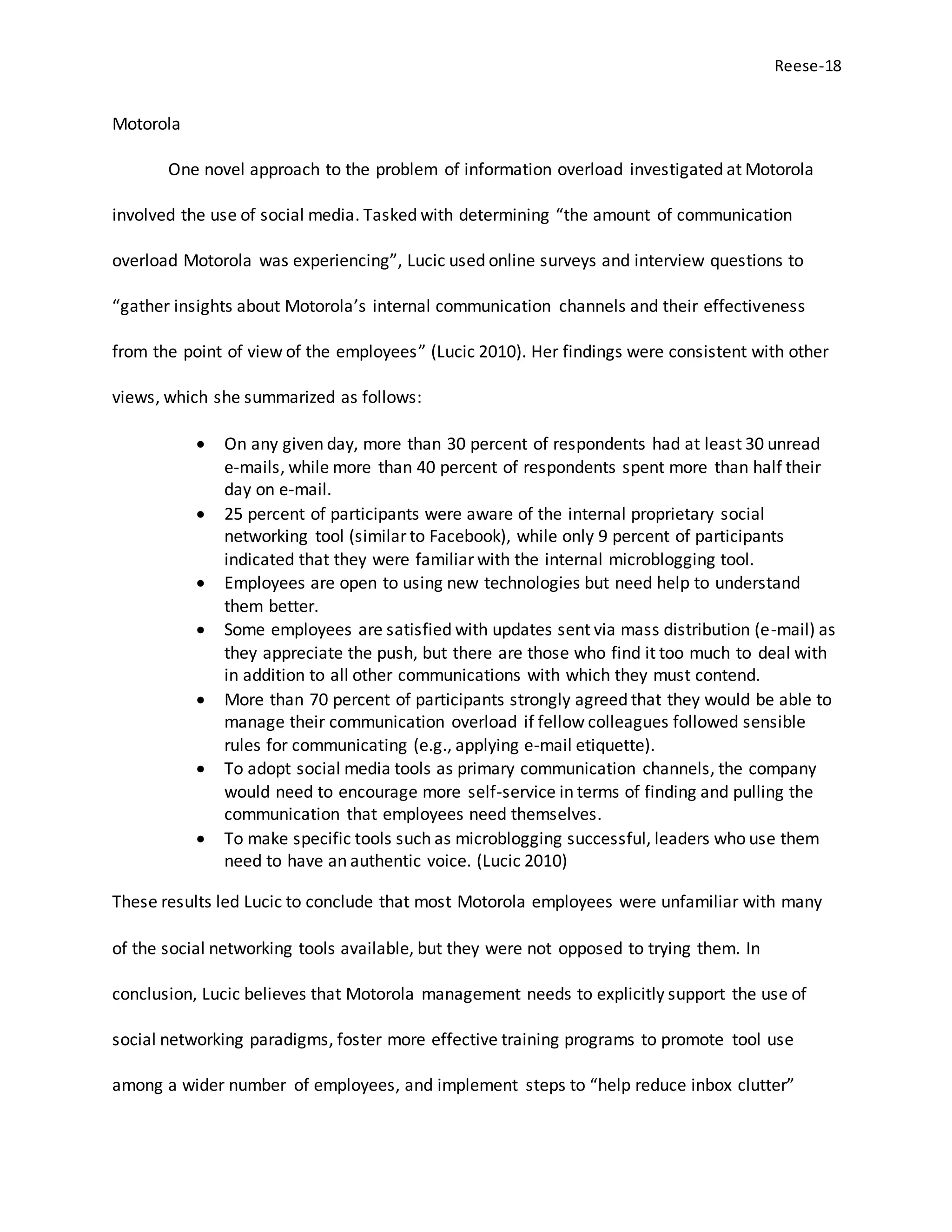 Reese-18
Motorola
One novel approach to the problem of information overload investigated at Motorola
involved the use of social media. Tasked with determining “the amount of communication
overload Motorola was experiencing”, Lucic used online surveys and interview questions to
“gather insights about Motorola’s internal communication channels and their effectiveness
from the point of view of the employees” (Lucic 2010). Her findings were consistent with other
views, which she summarized as follows:
 On any given day, more than 30 percent of respondents had at least 30 unread
e-mails, while more than 40 percent of respondents spent more than half their
day on e-mail.
 25 percent of participants were aware of the internal proprietary social
networking tool (similar to Facebook), while only 9 percent of participants
indicated that they were familiar with the internal microblogging tool.
 Employees are open to using new technologies but need help to understand
them better.
 Some employees are satisfied with updates sent via mass distribution (e-mail) as
they appreciate the push, but there are those who find it too much to deal with
in addition to all other communications with which they must contend.
 More than 70 percent of participants strongly agreed that they would be able to
manage their communication overload if fellow colleagues followed sensible
rules for communicating (e.g., applying e-mail etiquette).
 To adopt social media tools as primary communication channels, the company
would need to encourage more self-service in terms of finding and pulling the
communication that employees need themselves.
 To make specific tools such as microblogging successful, leaders who use them
need to have an authentic voice. (Lucic 2010)
These results led Lucic to conclude that most Motorola employees were unfamiliar with many
of the social networking tools available, but they were not opposed to trying them. In
conclusion, Lucic believes that Motorola management needs to explicitly support the use of
social networking paradigms, foster more effective training programs to promote tool use
among a wider number of employees, and implement steps to “help reduce inbox clutter”
 
