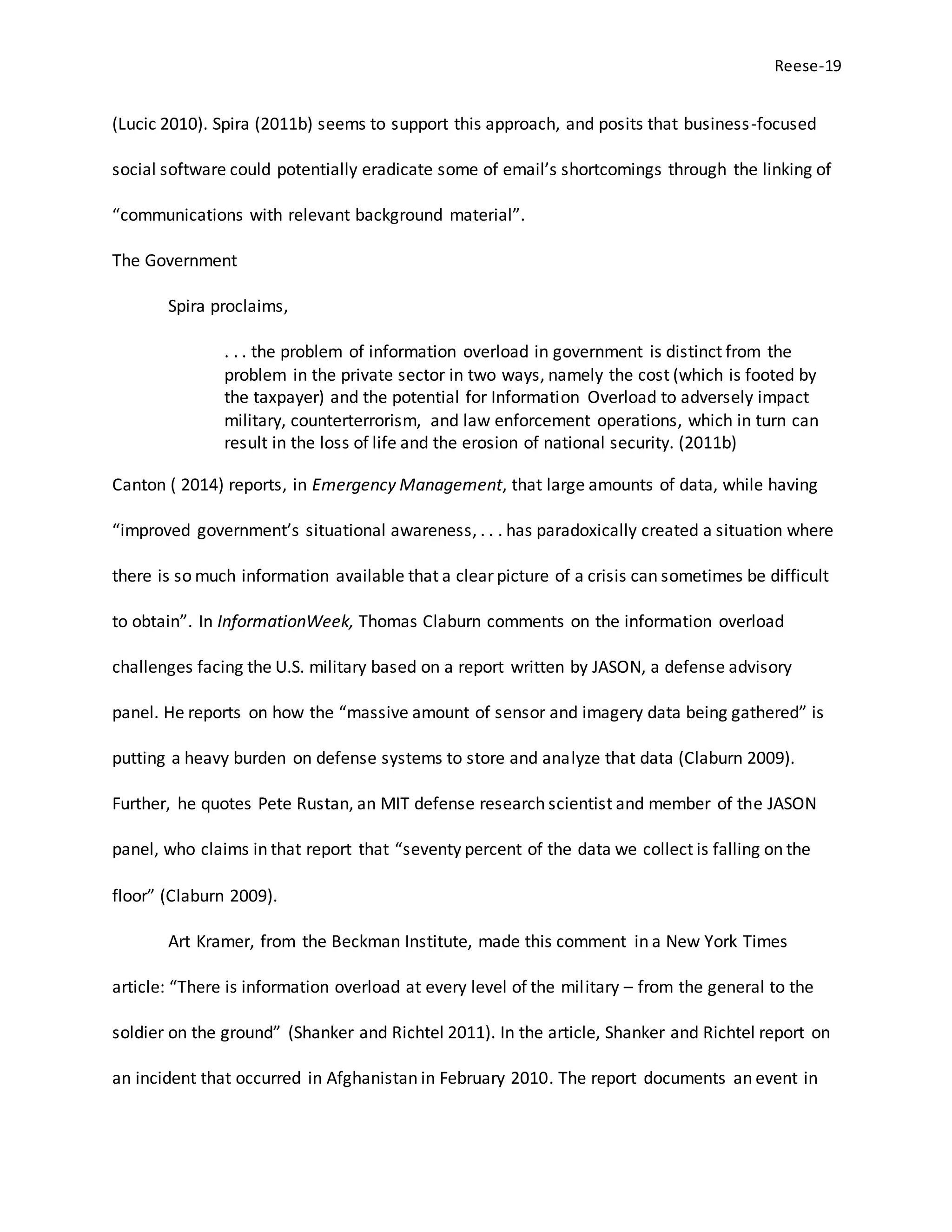 Reese-19
(Lucic 2010). Spira (2011b) seems to support this approach, and posits that business-focused
social software could potentially eradicate some of email’s shortcomings through the linking of
“communications with relevant background material”.
The Government
Spira proclaims,
. . . the problem of information overload in government is distinct from the
problem in the private sector in two ways, namely the cost (which is footed by
the taxpayer) and the potential for Information Overload to adversely impact
military, counterterrorism, and law enforcement operations, which in turn can
result in the loss of life and the erosion of national security. (2011b)
Canton ( 2014) reports, in Emergency Management, that large amounts of data, while having
“improved government’s situational awareness, . . . has paradoxically created a situation where
there is so much information available that a clear picture of a crisis can sometimes be difficult
to obtain”. In InformationWeek, Thomas Claburn comments on the information overload
challenges facing the U.S. military based on a report written by JASON, a defense advisory
panel. He reports on how the “massive amount of sensor and imagery data being gathered” is
putting a heavy burden on defense systems to store and analyze that data (Claburn 2009).
Further, he quotes Pete Rustan, an MIT defense research scientist and member of the JASON
panel, who claims in that report that “seventy percent of the data we collect is falling on the
floor” (Claburn 2009).
Art Kramer, from the Beckman Institute, made this comment in a New York Times
article: “There is information overload at every level of the military – from the general to the
soldier on the ground” (Shanker and Richtel 2011). In the article, Shanker and Richtel report on
an incident that occurred in Afghanistan in February 2010. The report documents an event in
 