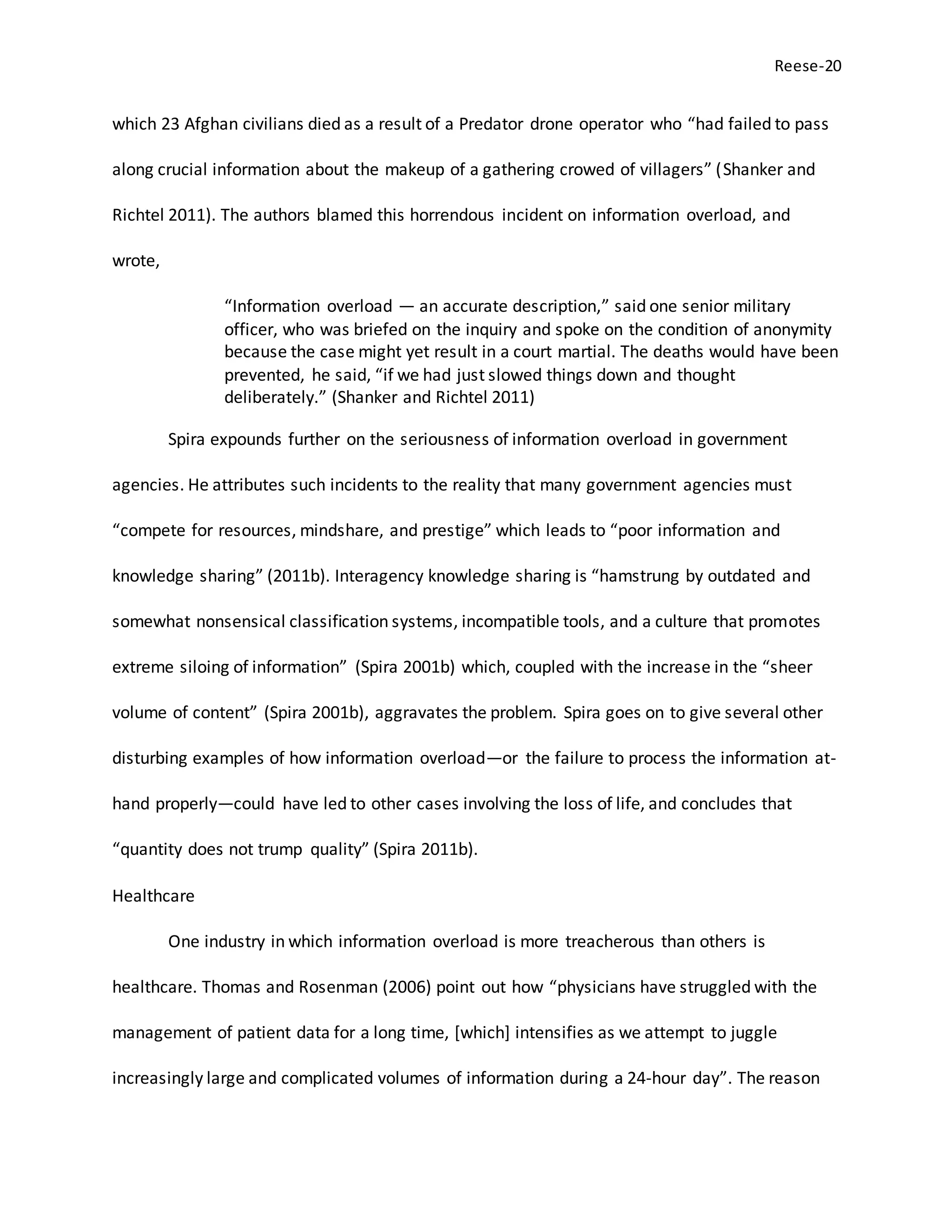 Reese-20
which 23 Afghan civilians died as a result of a Predator drone operator who “had failed to pass
along crucial information about the makeup of a gathering crowed of villagers” (Shanker and
Richtel 2011). The authors blamed this horrendous incident on information overload, and
wrote,
“Information overload — an accurate description,” said one senior military
officer, who was briefed on the inquiry and spoke on the condition of anonymity
because the case might yet result in a court martial. The deaths would have been
prevented, he said, “if we had just slowed things down and thought
deliberately.” (Shanker and Richtel 2011)
Spira expounds further on the seriousness of information overload in government
agencies. He attributes such incidents to the reality that many government agencies must
“compete for resources, mindshare, and prestige” which leads to “poor information and
knowledge sharing” (2011b). Interagency knowledge sharing is “hamstrung by outdated and
somewhat nonsensical classification systems, incompatible tools, and a culture that promotes
extreme siloing of information” (Spira 2001b) which, coupled with the increase in the “sheer
volume of content” (Spira 2001b), aggravates the problem. Spira goes on to give several other
disturbing examples of how information overload—or the failure to process the information at-
hand properly—could have led to other cases involving the loss of life, and concludes that
“quantity does not trump quality” (Spira 2011b).
Healthcare
One industry in which information overload is more treacherous than others is
healthcare. Thomas and Rosenman (2006) point out how “physicians have struggled with the
management of patient data for a long time, [which] intensifies as we attempt to juggle
increasingly large and complicated volumes of information during a 24-hour day”. The reason
 