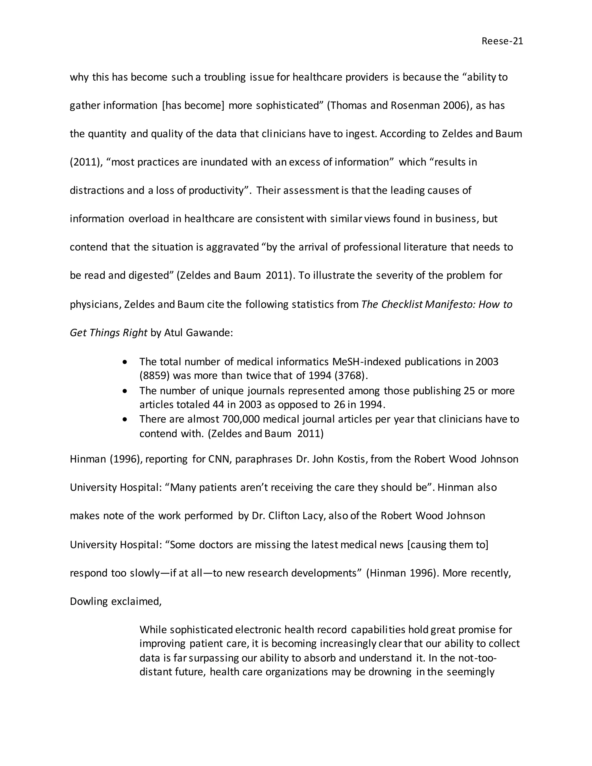 Reese-21
why this has become such a troubling issue for healthcare providers is because the “ability to
gather information [has become] more sophisticated” (Thomas and Rosenman 2006), as has
the quantity and quality of the data that clinicians have to ingest. According to Zeldes and Baum
(2011), “most practices are inundated with an excess of information” which “results in
distractions and a loss of productivity”. Their assessment is that the leading causes of
information overload in healthcare are consistent with similar views found in business, but
contend that the situation is aggravated “by the arrival of professional literature that needs to
be read and digested” (Zeldes and Baum 2011). To illustrate the severity of the problem for
physicians, Zeldes and Baum cite the following statistics from The Checklist Manifesto: How to
Get Things Right by Atul Gawande:
 The total number of medical informatics MeSH-indexed publications in 2003
(8859) was more than twice that of 1994 (3768).
 The number of unique journals represented among those publishing 25 or more
articles totaled 44 in 2003 as opposed to 26 in 1994.
 There are almost 700,000 medical journal articles per year that clinicians have to
contend with. (Zeldes and Baum 2011)
Hinman (1996), reporting for CNN, paraphrases Dr. John Kostis, from the Robert Wood Johnson
University Hospital: “Many patients aren’t receiving the care they should be”. Hinman also
makes note of the work performed by Dr. Clifton Lacy, also of the Robert Wood Johnson
University Hospital: “Some doctors are missing the latest medical news [causing them to]
respond too slowly—if at all—to new research developments” (Hinman 1996). More recently,
Dowling exclaimed,
While sophisticated electronic health record capabilities hold great promise for
improving patient care, it is becoming increasingly clear that our ability to collect
data is far surpassing our ability to absorb and understand it. In the not-too-
distant future, health care organizations may be drowning in the seemingly
 