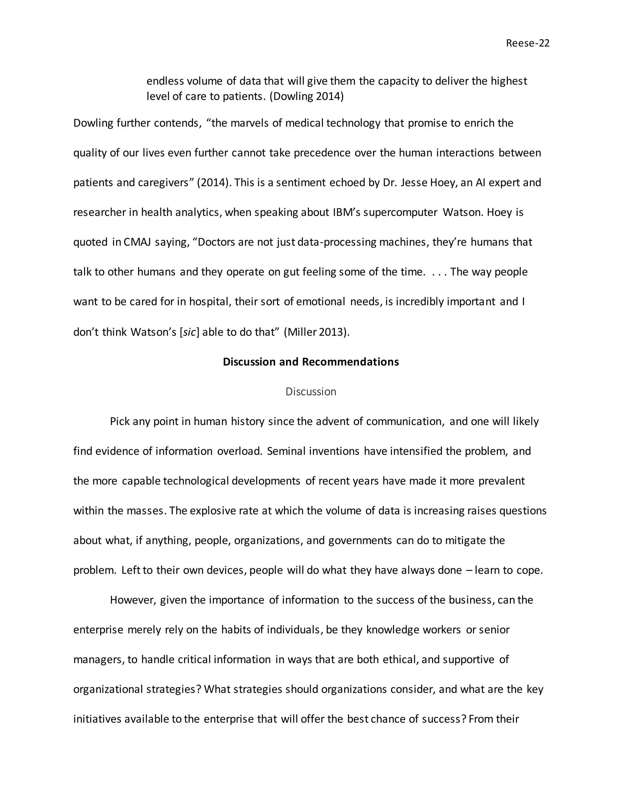 Reese-22
endless volume of data that will give them the capacity to deliver the highest
level of care to patients. (Dowling 2014)
Dowling further contends, “the marvels of medical technology that promise to enrich the
quality of our lives even further cannot take precedence over the human interactions between
patients and caregivers” (2014). This is a sentiment echoed by Dr. Jesse Hoey, an AI expert and
researcher in health analytics, when speaking about IBM’s supercomputer Watson. Hoey is
quoted in CMAJ saying, “Doctors are not just data-processing machines, they’re humans that
talk to other humans and they operate on gut feeling some of the time. . . . The way people
want to be cared for in hospital, their sort of emotional needs, is incredibly important and I
don’t think Watson’s [sic] able to do that” (Miller 2013).
Discussion and Recommendations
Discussion
Pick any point in human history since the advent of communication, and one will likely
find evidence of information overload. Seminal inventions have intensified the problem, and
the more capable technological developments of recent years have made it more prevalent
within the masses. The explosive rate at which the volume of data is increasing raises questions
about what, if anything, people, organizations, and governments can do to mitigate the
problem. Left to their own devices, people will do what they have always done – learn to cope.
However, given the importance of information to the success of the business, can the
enterprise merely rely on the habits of individuals, be they knowledge workers or senior
managers, to handle critical information in ways that are both ethical, and supportive of
organizational strategies? What strategies should organizations consider, and what are the key
initiatives available to the enterprise that will offer the best chance of success? From their
 