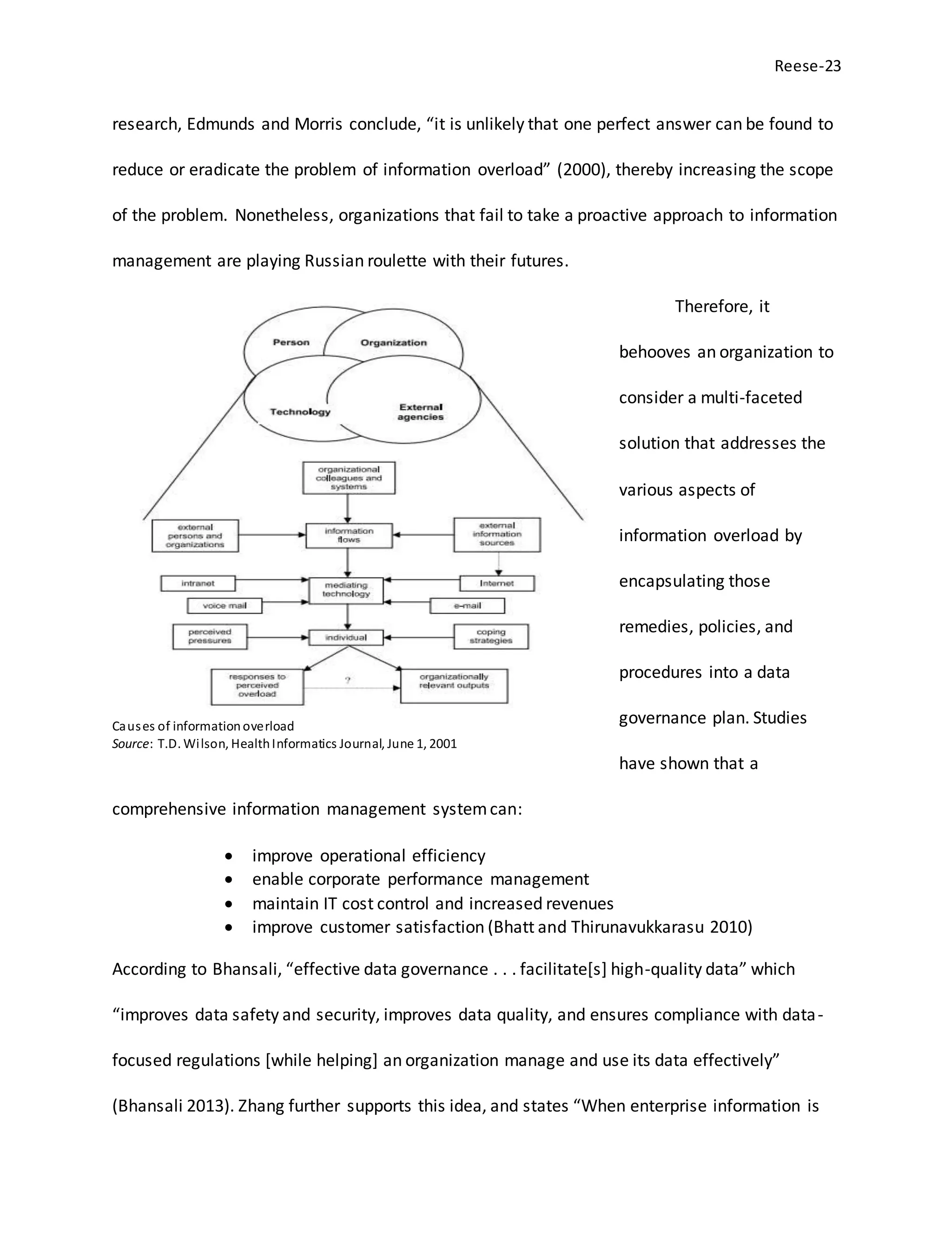 Reese-23
research, Edmunds and Morris conclude, “it is unlikely that one perfect answer can be found to
reduce or eradicate the problem of information overload” (2000), thereby increasing the scope
of the problem. Nonetheless, organizations that fail to take a proactive approach to information
management are playing Russian roulette with their futures.
Therefore, it
behooves an organization to
consider a multi-faceted
solution that addresses the
various aspects of
information overload by
encapsulating those
remedies, policies, and
procedures into a data
governance plan. Studies
have shown that a
comprehensive information management systemcan:
 improve operational efficiency
 enable corporate performance management
 maintain IT cost control and increased revenues
 improve customer satisfaction (Bhatt and Thirunavukkarasu 2010)
According to Bhansali, “effective data governance . . . facilitate[s] high-quality data” which
“improves data safety and security, improves data quality, and ensures compliance with data-
focused regulations [while helping] an organization manage and use its data effectively”
(Bhansali 2013). Zhang further supports this idea, and states “When enterprise information is
Causes of informationoverload
Source: T.D. Wilson, HealthInformatics Journal, June 1, 2001
 