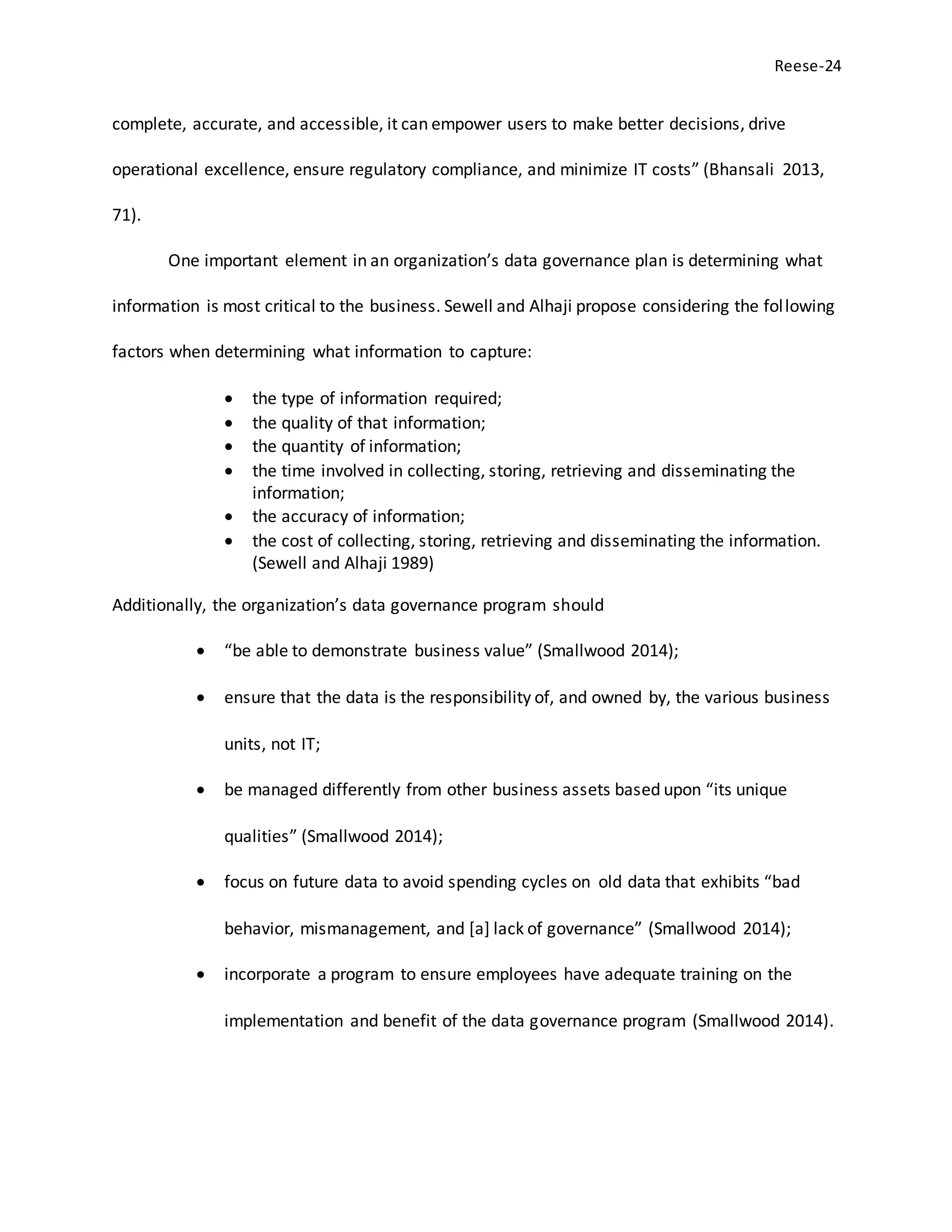 Reese-24
complete, accurate, and accessible, it can empower users to make better decisions, drive
operational excellence, ensure regulatory compliance, and minimize IT costs” (Bhansali 2013,
71).
One important element in an organization’s data governance plan is determining what
information is most critical to the business. Sewell and Alhaji propose considering the following
factors when determining what information to capture:
 the type of information required;
 the quality of that information;
 the quantity of information;
 the time involved in collecting, storing, retrieving and disseminating the
information;
 the accuracy of information;
 the cost of collecting, storing, retrieving and disseminating the information.
(Sewell and Alhaji 1989)
Additionally, the organization’s data governance program should
 “be able to demonstrate business value” (Smallwood 2014);
 ensure that the data is the responsibility of, and owned by, the various business
units, not IT;
 be managed differently from other business assets based upon “its unique
qualities” (Smallwood 2014);
 focus on future data to avoid spending cycles on old data that exhibits “bad
behavior, mismanagement, and [a] lack of governance” (Smallwood 2014);
 incorporate a program to ensure employees have adequate training on the
implementation and benefit of the data governance program (Smallwood 2014).
 