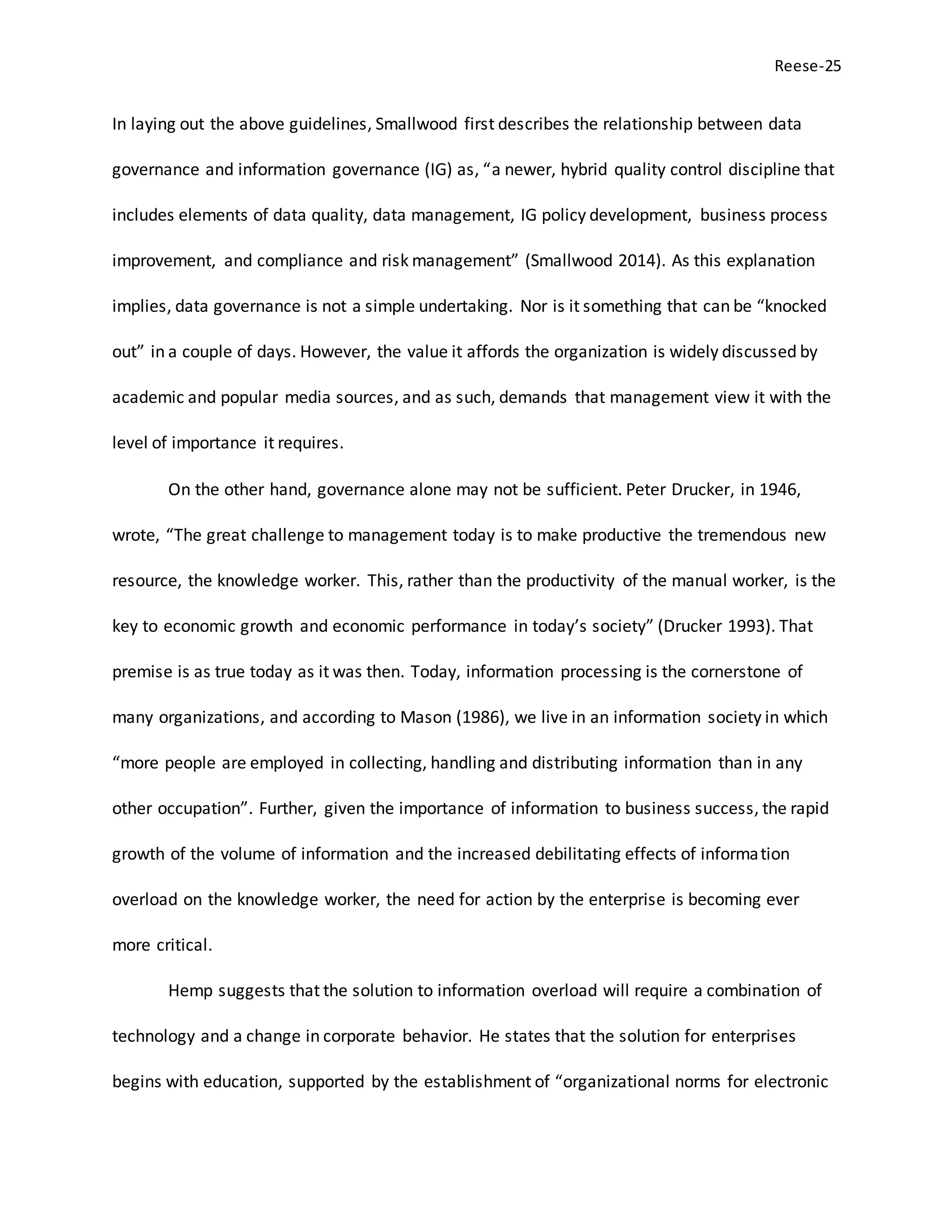 Reese-25
In laying out the above guidelines, Smallwood first describes the relationship between data
governance and information governance (IG) as, “a newer, hybrid quality control discipline that
includes elements of data quality, data management, IG policy development, business process
improvement, and compliance and risk management” (Smallwood 2014). As this explanation
implies, data governance is not a simple undertaking. Nor is it something that can be “knocked
out” in a couple of days. However, the value it affords the organization is widely discussed by
academic and popular media sources, and as such, demands that management view it with the
level of importance it requires.
On the other hand, governance alone may not be sufficient. Peter Drucker, in 1946,
wrote, “The great challenge to management today is to make productive the tremendous new
resource, the knowledge worker. This, rather than the productivity of the manual worker, is the
key to economic growth and economic performance in today’s society” (Drucker 1993). That
premise is as true today as it was then. Today, information processing is the cornerstone of
many organizations, and according to Mason (1986), we live in an information society in which
“more people are employed in collecting, handling and distributing information than in any
other occupation”. Further, given the importance of information to business success, the rapid
growth of the volume of information and the increased debilitating effects of information
overload on the knowledge worker, the need for action by the enterprise is becoming ever
more critical.
Hemp suggests that the solution to information overload will require a combination of
technology and a change in corporate behavior. He states that the solution for enterprises
begins with education, supported by the establishment of “organizational norms for electronic
 