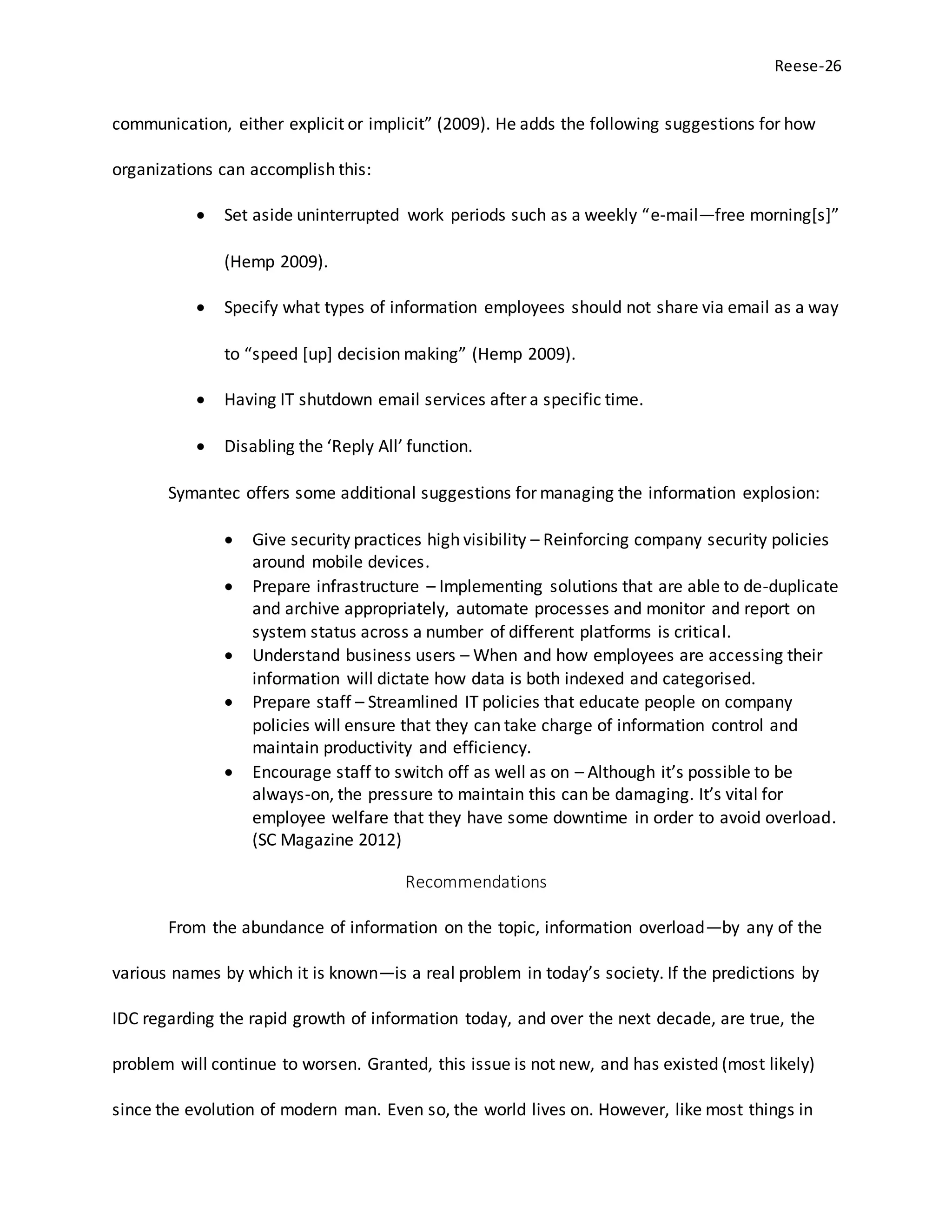 Reese-26
communication, either explicit or implicit” (2009). He adds the following suggestions for how
organizations can accomplish this:
 Set aside uninterrupted work periods such as a weekly “e-mail—free morning[s]”
(Hemp 2009).
 Specify what types of information employees should not share via email as a way
to “speed [up] decision making” (Hemp 2009).
 Having IT shutdown email services after a specific time.
 Disabling the ‘Reply All’ function.
Symantec offers some additional suggestions for managing the information explosion:
 Give security practices high visibility – Reinforcing company security policies
around mobile devices.
 Prepare infrastructure – Implementing solutions that are able to de-duplicate
and archive appropriately, automate processes and monitor and report on
system status across a number of different platforms is critical.
 Understand business users – When and how employees are accessing their
information will dictate how data is both indexed and categorised.
 Prepare staff – Streamlined IT policies that educate people on company
policies will ensure that they can take charge of information control and
maintain productivity and efficiency.
 Encourage staff to switch off as well as on – Although it’s possible to be
always-on, the pressure to maintain this can be damaging. It’s vital for
employee welfare that they have some downtime in order to avoid overload.
(SC Magazine 2012)
Recommendations
From the abundance of information on the topic, information overload—by any of the
various names by which it is known—is a real problem in today’s society. If the predictions by
IDC regarding the rapid growth of information today, and over the next decade, are true, the
problem will continue to worsen. Granted, this issue is not new, and has existed (most likely)
since the evolution of modern man. Even so, the world lives on. However, like most things in
 