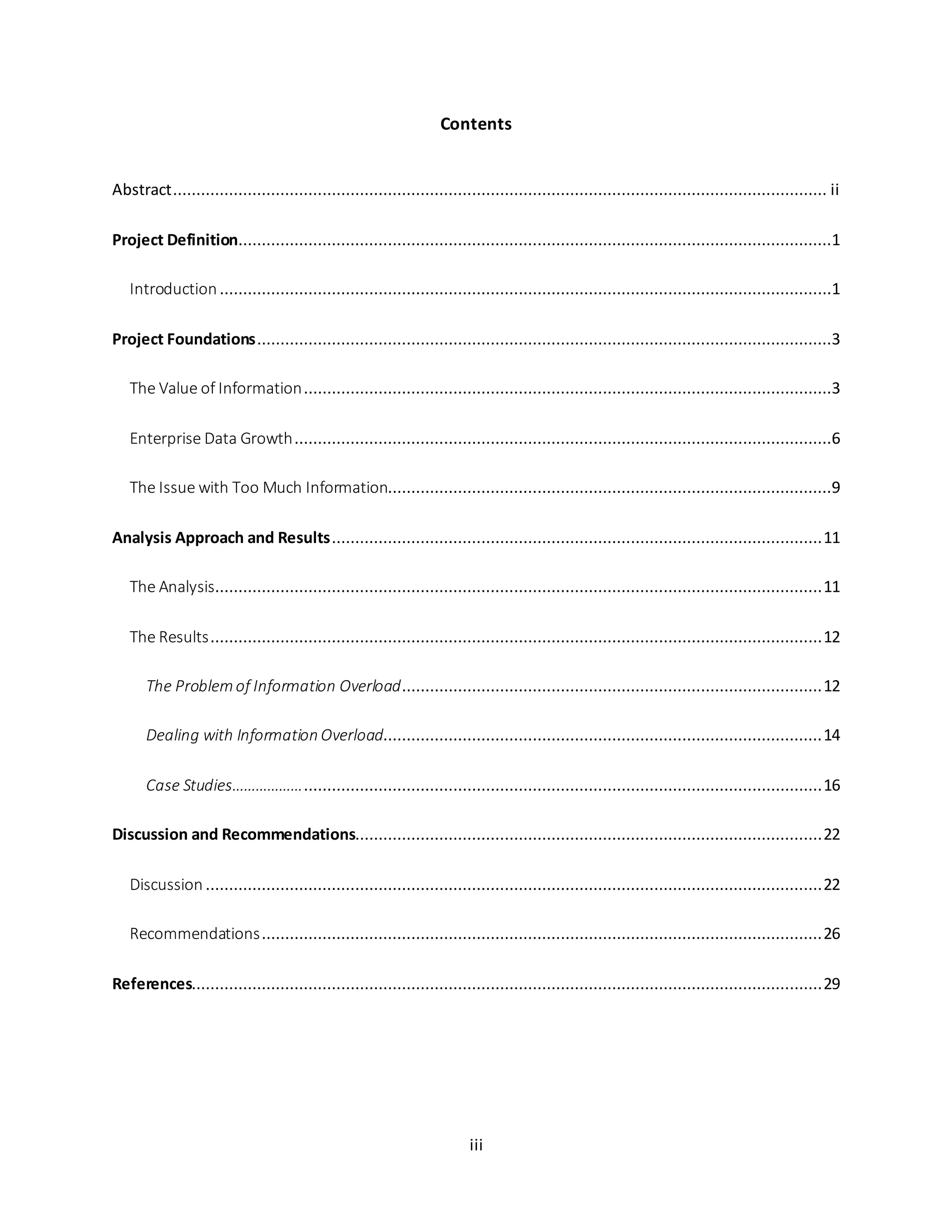 iii
Contents
Abstract............................................................................................................................................ ii
Project Definition...............................................................................................................................1
Introduction...................................................................................................................................1
Project Foundations...........................................................................................................................3
The Value of Information.................................................................................................................3
Enterprise Data Growth...................................................................................................................6
The Issue with Too Much Information...............................................................................................9
Analysis Approach and Results.........................................................................................................11
The Analysis..................................................................................................................................11
The Results...................................................................................................................................12
The Problemof Information Overload..........................................................................................12
Dealing with Information Overload..............................................................................................14
Case Studies………………...............................................................................................................16
Discussion and Recommendations....................................................................................................22
Discussion ....................................................................................................................................22
Recommendations........................................................................................................................26
References.......................................................................................................................................29
 