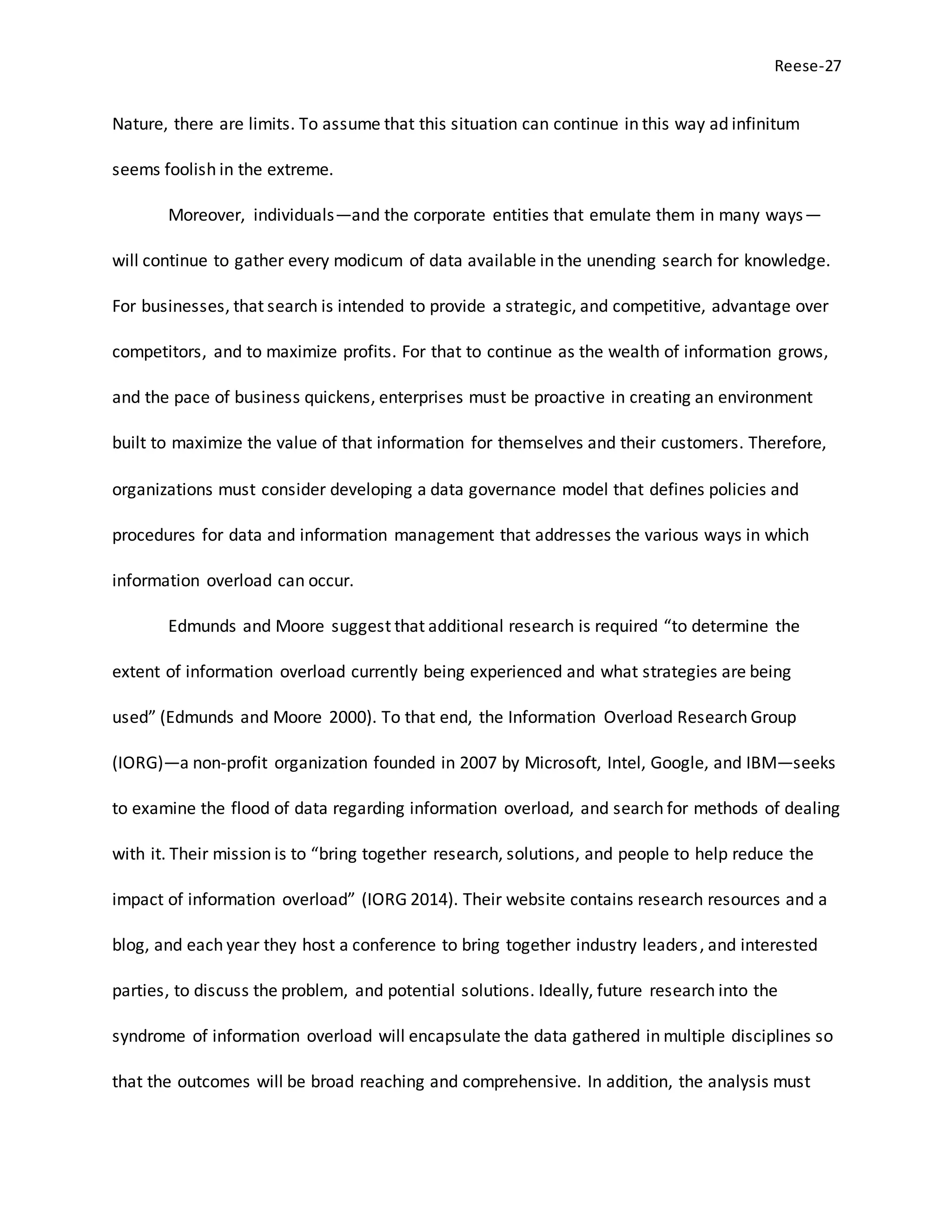 Reese-27
Nature, there are limits. To assume that this situation can continue in this way ad infinitum
seems foolish in the extreme.
Moreover, individuals—and the corporate entities that emulate them in many ways—
will continue to gather every modicum of data available in the unending search for knowledge.
For businesses, that search is intended to provide a strategic, and competitive, advantage over
competitors, and to maximize profits. For that to continue as the wealth of information grows,
and the pace of business quickens, enterprises must be proactive in creating an environment
built to maximize the value of that information for themselves and their customers. Therefore,
organizations must consider developing a data governance model that defines policies and
procedures for data and information management that addresses the various ways in which
information overload can occur.
Edmunds and Moore suggest that additional research is required “to determine the
extent of information overload currently being experienced and what strategies are being
used” (Edmunds and Moore 2000). To that end, the Information Overload Research Group
(IORG)—a non-profit organization founded in 2007 by Microsoft, Intel, Google, and IBM—seeks
to examine the flood of data regarding information overload, and search for methods of dealing
with it. Their mission is to “bring together research, solutions, and people to help reduce the
impact of information overload” (IORG 2014). Their website contains research resources and a
blog, and each year they host a conference to bring together industry leaders, and interested
parties, to discuss the problem, and potential solutions. Ideally, future research into the
syndrome of information overload will encapsulate the data gathered in multiple disciplines so
that the outcomes will be broad reaching and comprehensive. In addition, the analysis must
 