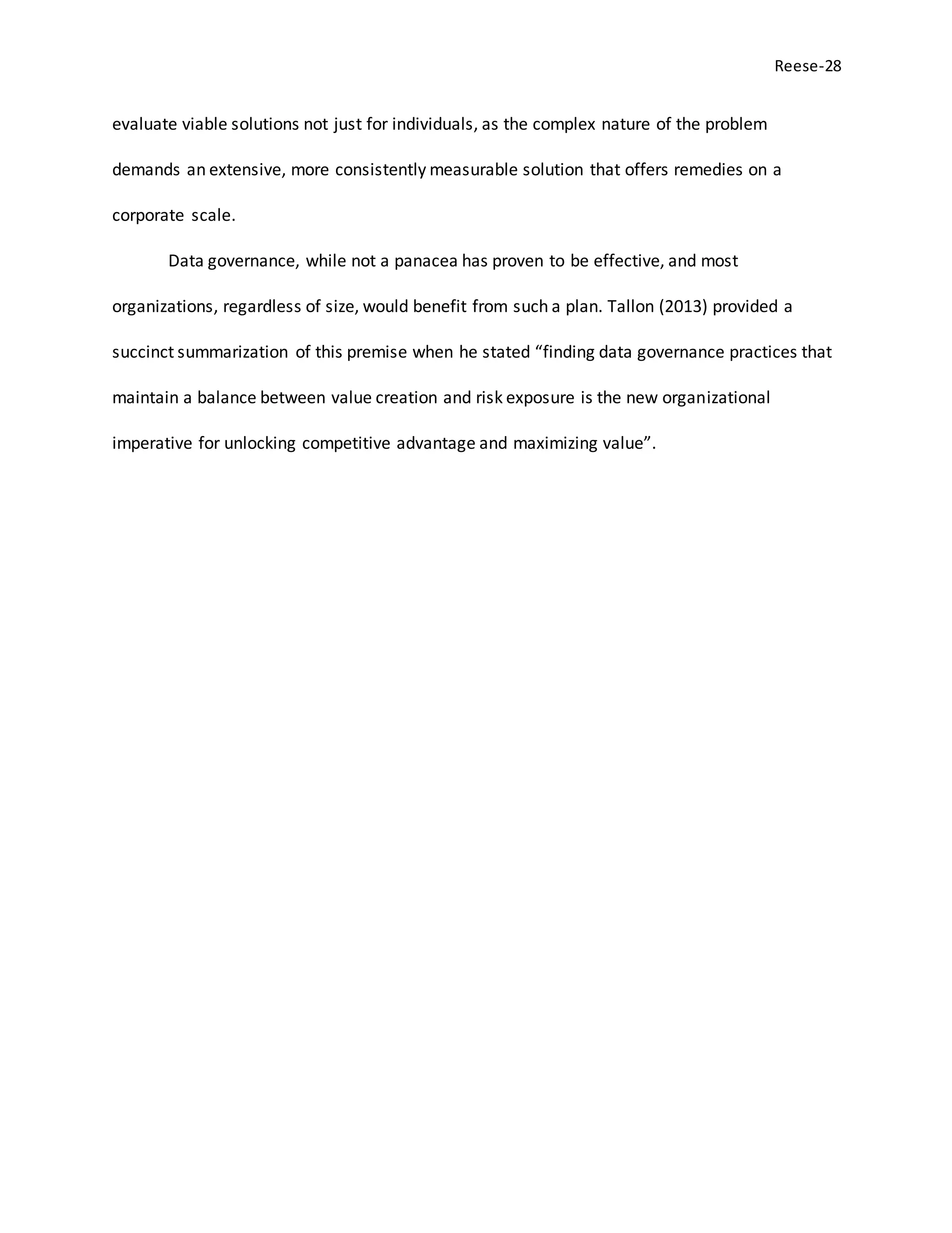 Reese-28
evaluate viable solutions not just for individuals, as the complex nature of the problem
demands an extensive, more consistently measurable solution that offers remedies on a
corporate scale.
Data governance, while not a panacea has proven to be effective, and most
organizations, regardless of size, would benefit from such a plan. Tallon (2013) provided a
succinct summarization of this premise when he stated “finding data governance practices that
maintain a balance between value creation and risk exposure is the new organizational
imperative for unlocking competitive advantage and maximizing value”.
 
