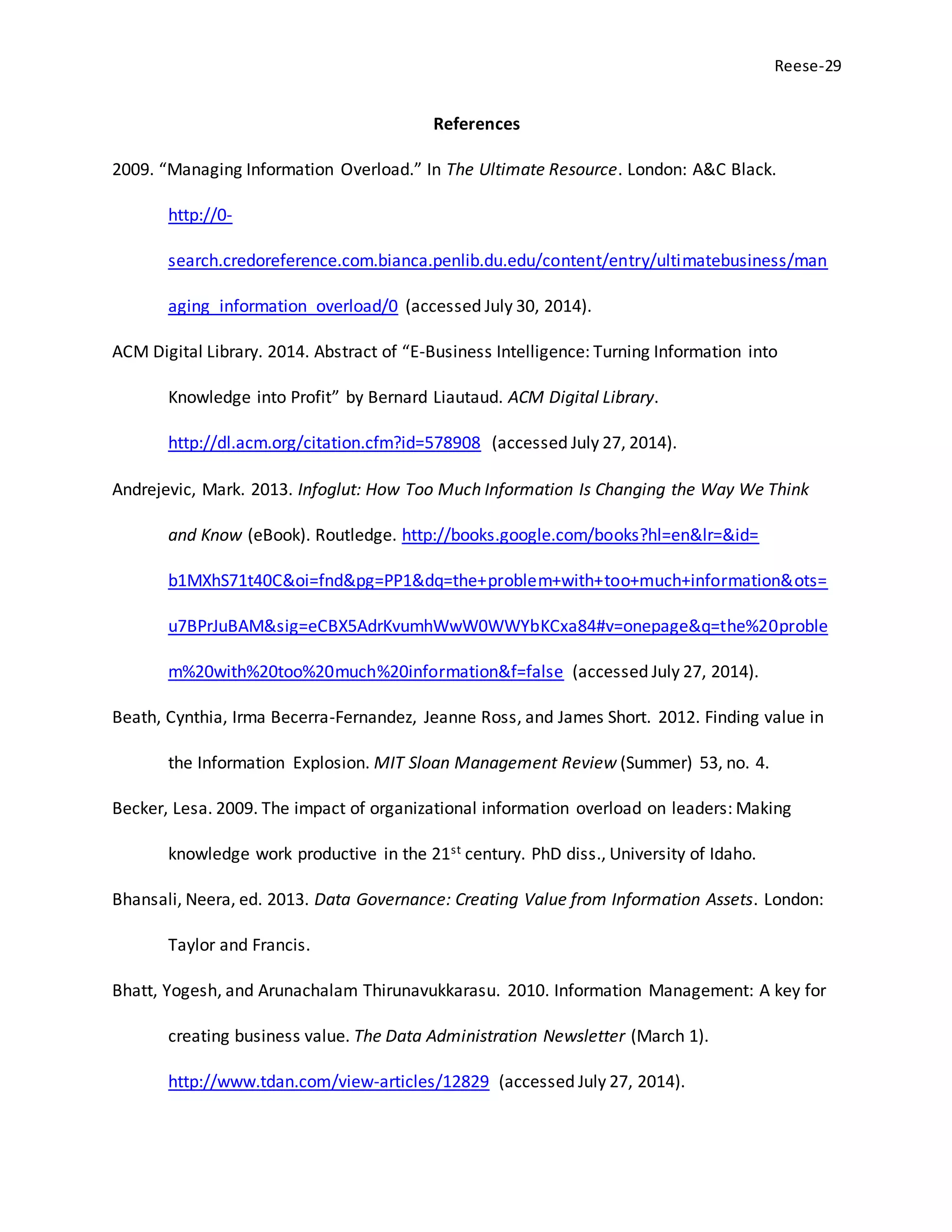 Reese-29
References
2009. “Managing Information Overload.” In The Ultimate Resource. London: A&C Black.
http://0-
search.credoreference.com.bianca.penlib.du.edu/content/entry/ultimatebusiness/man
aging_information_overload/0 (accessed July 30, 2014).
ACM Digital Library. 2014. Abstract of “E-Business Intelligence: Turning Information into
Knowledge into Profit” by Bernard Liautaud. ACM Digital Library.
http://dl.acm.org/citation.cfm?id=578908 (accessed July 27, 2014).
Andrejevic, Mark. 2013. Infoglut: How Too Much Information Is Changing the Way We Think
and Know (eBook). Routledge. http://books.google.com/books?hl=en&lr=&id=
b1MXhS71t40C&oi=fnd&pg=PP1&dq=the+problem+with+too+much+information&ots=
u7BPrJuBAM&sig=eCBX5AdrKvumhWwW0WWYbKCxa84#v=onepage&q=the%20proble
m%20with%20too%20much%20information&f=false (accessed July 27, 2014).
Beath, Cynthia, Irma Becerra-Fernandez, Jeanne Ross, and James Short. 2012. Finding value in
the Information Explosion. MIT Sloan Management Review (Summer) 53, no. 4.
Becker, Lesa. 2009. The impact of organizational information overload on leaders: Making
knowledge work productive in the 21st century. PhD diss., University of Idaho.
Bhansali, Neera, ed. 2013. Data Governance: Creating Value from Information Assets. London:
Taylor and Francis.
Bhatt, Yogesh, and Arunachalam Thirunavukkarasu. 2010. Information Management: A key for
creating business value. The Data Administration Newsletter (March 1).
http://www.tdan.com/view-articles/12829 (accessed July 27, 2014).
 