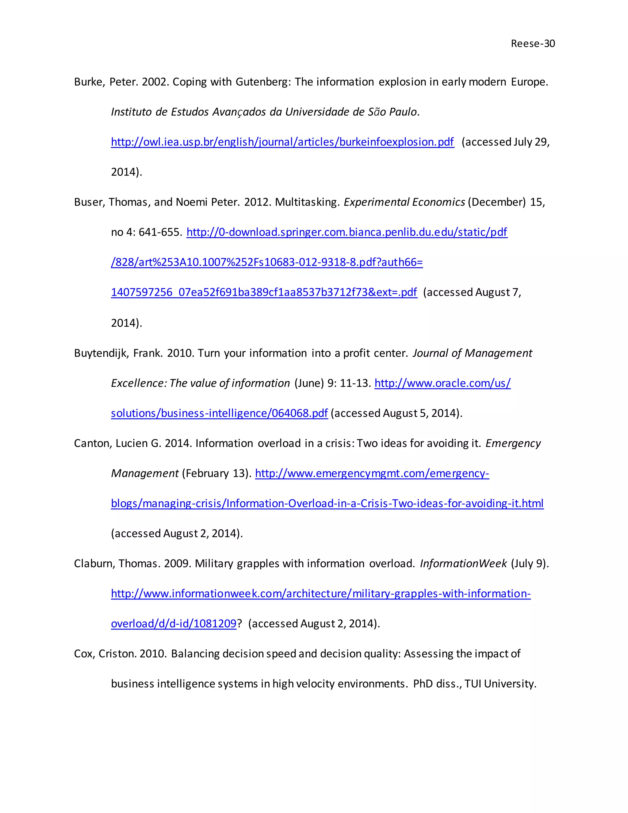 Reese-30
Burke, Peter. 2002. Coping with Gutenberg: The information explosion in early modern Europe.
Instituto de Estudos Avançados da Universidade de São Paulo.
http://owl.iea.usp.br/english/journal/articles/burkeinfoexplosion.pdf (accessed July 29,
2014).
Buser, Thomas, and Noemi Peter. 2012. Multitasking. Experimental Economics (December) 15,
no 4: 641-655. http://0-download.springer.com.bianca.penlib.du.edu/static/pdf
/828/art%253A10.1007%252Fs10683-012-9318-8.pdf?auth66=
1407597256_07ea52f691ba389cf1aa8537b3712f73&ext=.pdf (accessed August 7,
2014).
Buytendijk, Frank. 2010. Turn your information into a profit center. Journal of Management
Excellence: The value of information (June) 9: 11-13. http://www.oracle.com/us/
solutions/business-intelligence/064068.pdf (accessed August 5, 2014).
Canton, Lucien G. 2014. Information overload in a crisis: Two ideas for avoiding it. Emergency
Management (February 13). http://www.emergencymgmt.com/emergency-
blogs/managing-crisis/Information-Overload-in-a-Crisis-Two-ideas-for-avoiding-it.html
(accessed August 2, 2014).
Claburn, Thomas. 2009. Military grapples with information overload. InformationWeek (July 9).
http://www.informationweek.com/architecture/military-grapples-with-information-
overload/d/d-id/1081209? (accessed August 2, 2014).
Cox, Criston. 2010. Balancing decision speed and decision quality: Assessing the impact of
business intelligence systems in high velocity environments. PhD diss., TUI University.
 