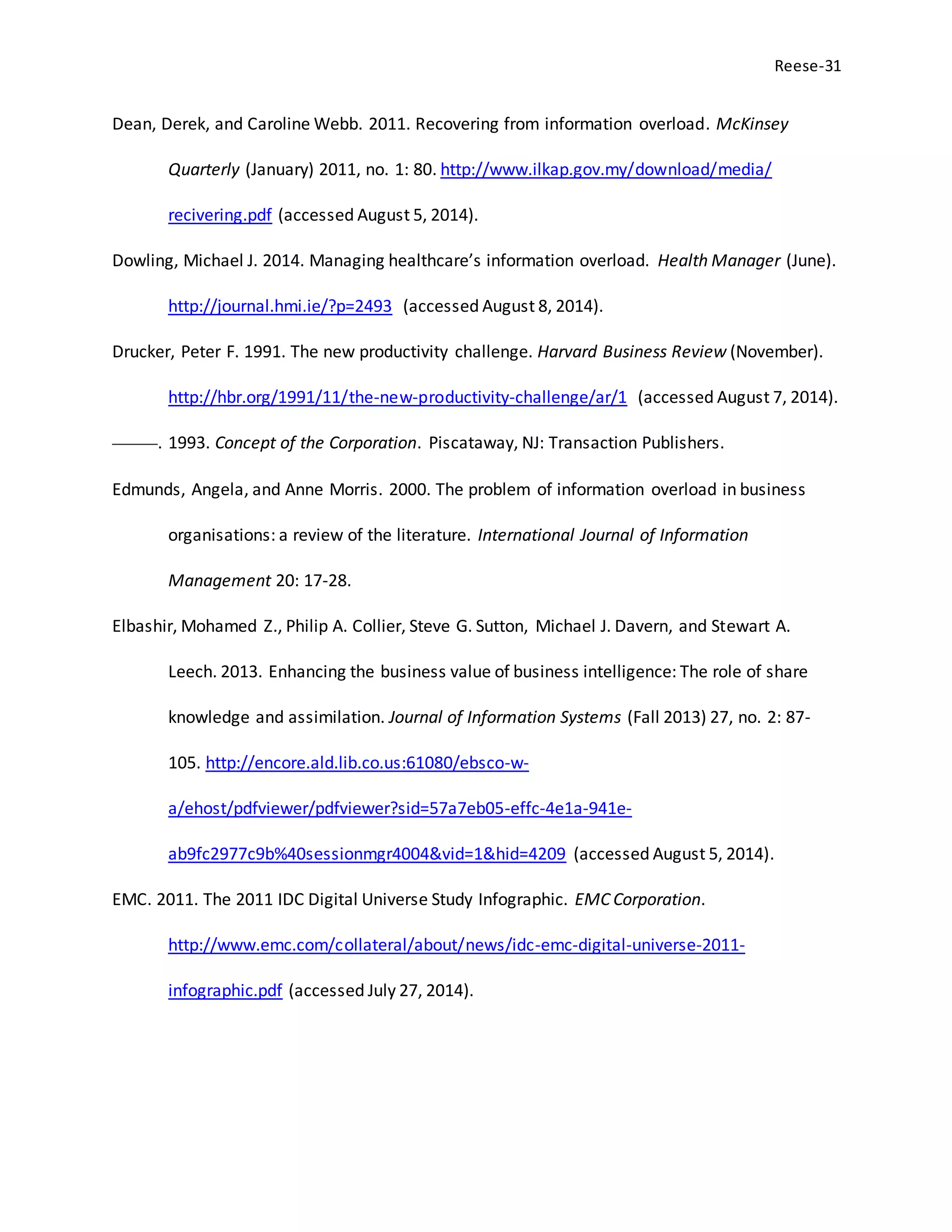 Reese-31
Dean, Derek, and Caroline Webb. 2011. Recovering from information overload. McKinsey
Quarterly (January) 2011, no. 1: 80. http://www.ilkap.gov.my/download/media/
recivering.pdf (accessed August 5, 2014).
Dowling, Michael J. 2014. Managing healthcare’s information overload. Health Manager (June).
http://journal.hmi.ie/?p=2493 (accessed August 8, 2014).
Drucker, Peter F. 1991. The new productivity challenge. Harvard Business Review (November).
http://hbr.org/1991/11/the-new-productivity-challenge/ar/1 (accessed August 7, 2014).
———. 1993. Concept of the Corporation. Piscataway, NJ: Transaction Publishers.
Edmunds, Angela, and Anne Morris. 2000. The problem of information overload in business
organisations: a review of the literature. International Journal of Information
Management 20: 17-28.
Elbashir, Mohamed Z., Philip A. Collier, Steve G. Sutton, Michael J. Davern, and Stewart A.
Leech. 2013. Enhancing the business value of business intelligence: The role of share
knowledge and assimilation. Journal of Information Systems (Fall 2013) 27, no. 2: 87-
105. http://encore.ald.lib.co.us:61080/ebsco-w-
a/ehost/pdfviewer/pdfviewer?sid=57a7eb05-effc-4e1a-941e-
ab9fc2977c9b%40sessionmgr4004&vid=1&hid=4209 (accessed August 5, 2014).
EMC. 2011. The 2011 IDC Digital Universe Study Infographic. EMC Corporation.
http://www.emc.com/collateral/about/news/idc-emc-digital-universe-2011-
infographic.pdf (accessed July 27, 2014).
 