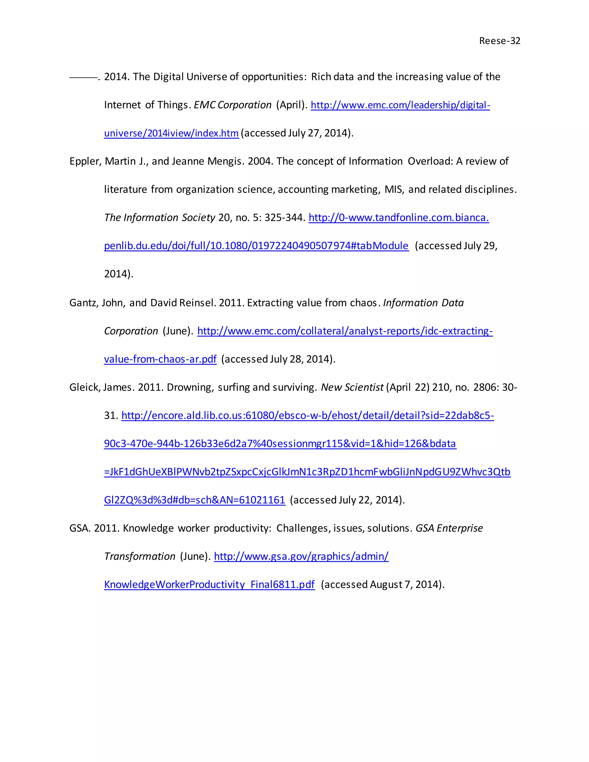 Reese-32
———. 2014. The Digital Universe of opportunities: Rich data and the increasing value of the
Internet of Things. EMC Corporation (April). http://www.emc.com/leadership/digital-
universe/2014iview/index.htm (accessed July 27, 2014).
Eppler, Martin J., and Jeanne Mengis. 2004. The concept of Information Overload: A review of
literature from organization science, accounting marketing, MIS, and related disciplines.
The Information Society 20, no. 5: 325-344. http://0-www.tandfonline.com.bianca.
penlib.du.edu/doi/full/10.1080/01972240490507974#tabModule (accessed July 29,
2014).
Gantz, John, and David Reinsel. 2011. Extracting value from chaos. Information Data
Corporation (June). http://www.emc.com/collateral/analyst-reports/idc-extracting-
value-from-chaos-ar.pdf (accessed July 28, 2014).
Gleick, James. 2011. Drowning, surfing and surviving. New Scientist (April 22) 210, no. 2806: 30-
31. http://encore.ald.lib.co.us:61080/ebsco-w-b/ehost/detail/detail?sid=22dab8c5-
90c3-470e-944b-126b33e6d2a7%40sessionmgr115&vid=1&hid=126&bdata
=JkF1dGhUeXBlPWNvb2tpZSxpcCxjcGlkJmN1c3RpZD1hcmFwbGliJnNpdGU9ZWhvc3Qtb
Gl2ZQ%3d%3d#db=sch&AN=61021161 (accessed July 22, 2014).
GSA. 2011. Knowledge worker productivity: Challenges, issues, solutions. GSA Enterprise
Transformation (June). http://www.gsa.gov/graphics/admin/
KnowledgeWorkerProductivity_Final6811.pdf (accessed August 7, 2014).
 