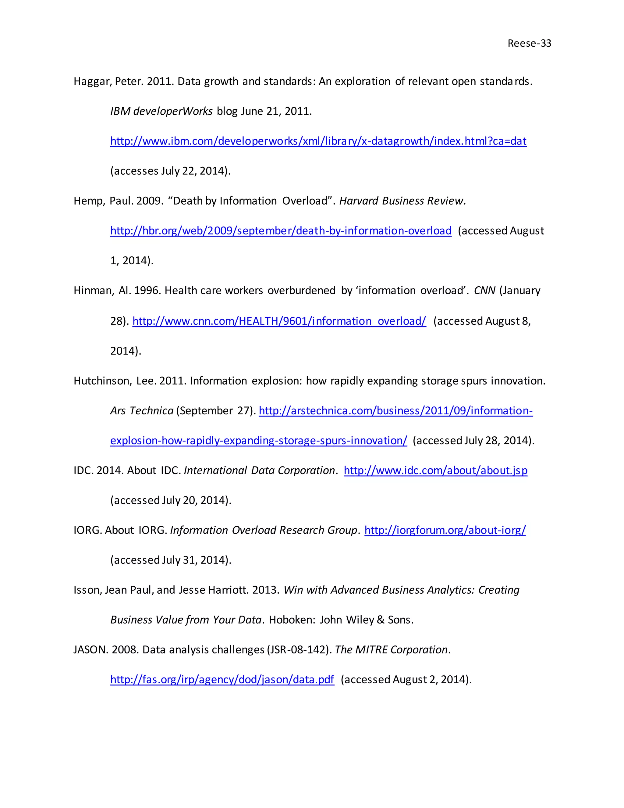 Reese-33
Haggar, Peter. 2011. Data growth and standards: An exploration of relevant open standards.
IBM developerWorks blog June 21, 2011.
http://www.ibm.com/developerworks/xml/library/x-datagrowth/index.html?ca=dat
(accesses July 22, 2014).
Hemp, Paul. 2009. “Death by Information Overload”. Harvard Business Review.
http://hbr.org/web/2009/september/death-by-information-overload (accessed August
1, 2014).
Hinman, Al. 1996. Health care workers overburdened by ‘information overload’. CNN (January
28). http://www.cnn.com/HEALTH/9601/information_overload/ (accessed August 8,
2014).
Hutchinson, Lee. 2011. Information explosion: how rapidly expanding storage spurs innovation.
Ars Technica (September 27). http://arstechnica.com/business/2011/09/information-
explosion-how-rapidly-expanding-storage-spurs-innovation/ (accessed July 28, 2014).
IDC. 2014. About IDC. International Data Corporation. http://www.idc.com/about/about.jsp
(accessed July 20, 2014).
IORG. About IORG. Information Overload Research Group. http://iorgforum.org/about-iorg/
(accessed July 31, 2014).
Isson, Jean Paul, and Jesse Harriott. 2013. Win with Advanced Business Analytics: Creating
Business Value from Your Data. Hoboken: John Wiley & Sons.
JASON. 2008. Data analysis challenges (JSR-08-142). The MITRE Corporation.
http://fas.org/irp/agency/dod/jason/data.pdf (accessed August 2, 2014).
 