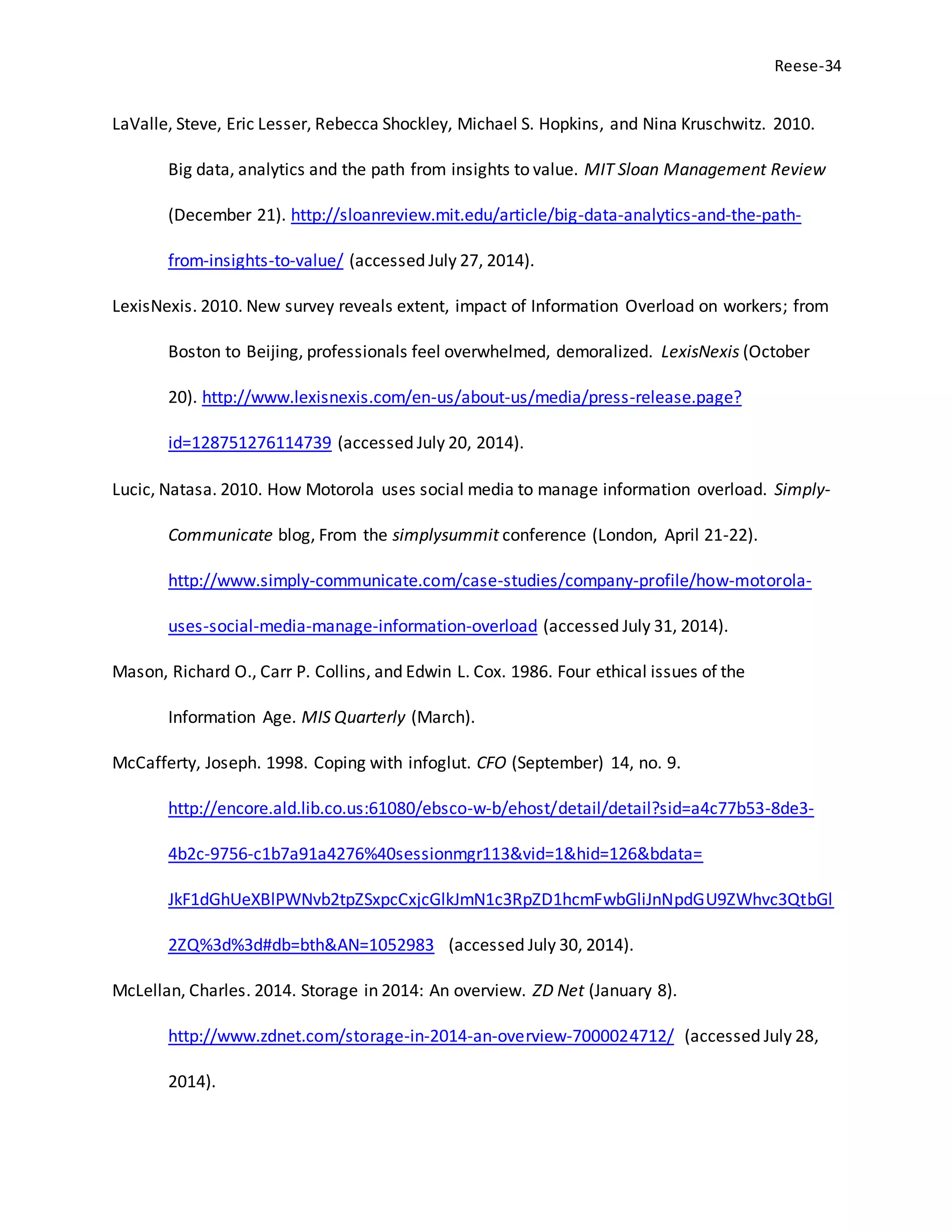 Reese-34
LaValle, Steve, Eric Lesser, Rebecca Shockley, Michael S. Hopkins, and Nina Kruschwitz. 2010.
Big data, analytics and the path from insights to value. MIT Sloan Management Review
(December 21). http://sloanreview.mit.edu/article/big-data-analytics-and-the-path-
from-insights-to-value/ (accessed July 27, 2014).
LexisNexis. 2010. New survey reveals extent, impact of Information Overload on workers; from
Boston to Beijing, professionals feel overwhelmed, demoralized. LexisNexis (October
20). http://www.lexisnexis.com/en-us/about-us/media/press-release.page?
id=128751276114739 (accessed July 20, 2014).
Lucic, Natasa. 2010. How Motorola uses social media to manage information overload. Simply-
Communicate blog, From the simplysummit conference (London, April 21-22).
http://www.simply-communicate.com/case-studies/company-profile/how-motorola-
uses-social-media-manage-information-overload (accessed July 31, 2014).
Mason, Richard O., Carr P. Collins, and Edwin L. Cox. 1986. Four ethical issues of the
Information Age. MIS Quarterly (March).
McCafferty, Joseph. 1998. Coping with infoglut. CFO (September) 14, no. 9.
http://encore.ald.lib.co.us:61080/ebsco-w-b/ehost/detail/detail?sid=a4c77b53-8de3-
4b2c-9756-c1b7a91a4276%40sessionmgr113&vid=1&hid=126&bdata=
JkF1dGhUeXBlPWNvb2tpZSxpcCxjcGlkJmN1c3RpZD1hcmFwbGliJnNpdGU9ZWhvc3QtbGl
2ZQ%3d%3d#db=bth&AN=1052983 (accessed July 30, 2014).
McLellan, Charles. 2014. Storage in 2014: An overview. ZD Net (January 8).
http://www.zdnet.com/storage-in-2014-an-overview-7000024712/ (accessed July 28,
2014).
 