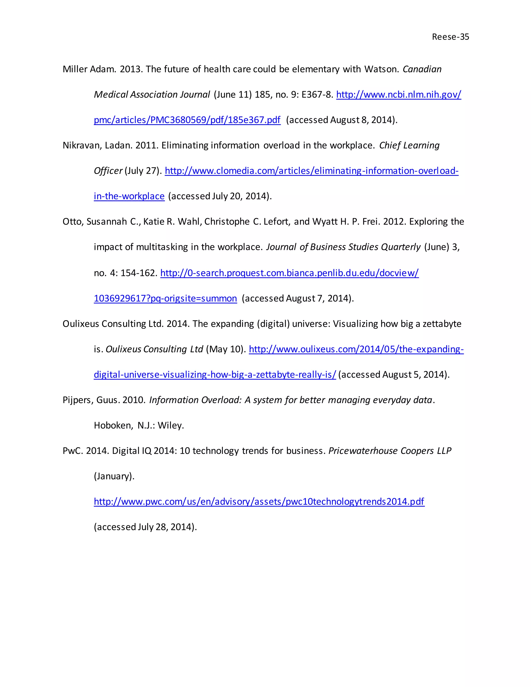 Reese-35
Miller Adam. 2013. The future of health care could be elementary with Watson. Canadian
Medical Association Journal (June 11) 185, no. 9: E367-8. http://www.ncbi.nlm.nih.gov/
pmc/articles/PMC3680569/pdf/185e367.pdf (accessed August 8, 2014).
Nikravan, Ladan. 2011. Eliminating information overload in the workplace. Chief Learning
Officer (July 27). http://www.clomedia.com/articles/eliminating-information-overload-
in-the-workplace (accessed July 20, 2014).
Otto, Susannah C., Katie R. Wahl, Christophe C. Lefort, and Wyatt H. P. Frei. 2012. Exploring the
impact of multitasking in the workplace. Journal of Business Studies Quarterly (June) 3,
no. 4: 154-162. http://0-search.proquest.com.bianca.penlib.du.edu/docview/
1036929617?pq-origsite=summon (accessed August 7, 2014).
Oulixeus Consulting Ltd. 2014. The expanding (digital) universe: Visualizing how big a zettabyte
is. Oulixeus Consulting Ltd (May 10). http://www.oulixeus.com/2014/05/the-expanding-
digital-universe-visualizing-how-big-a-zettabyte-really-is/ (accessed August 5, 2014).
Pijpers, Guus. 2010. Information Overload: A system for better managing everyday data.
Hoboken, N.J.: Wiley.
PwC. 2014. Digital IQ 2014: 10 technology trends for business. Pricewaterhouse Coopers LLP
(January).
http://www.pwc.com/us/en/advisory/assets/pwc10technologytrends2014.pdf
(accessed July 28, 2014).
 