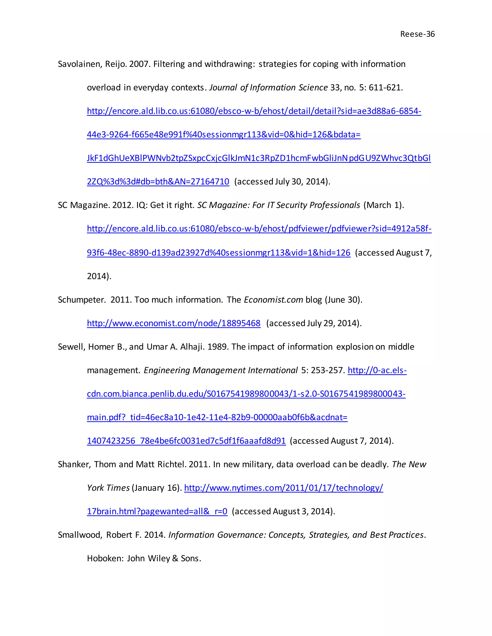 Reese-36
Savolainen, Reijo. 2007. Filtering and withdrawing: strategies for coping with information
overload in everyday contexts. Journal of Information Science 33, no. 5: 611-621.
http://encore.ald.lib.co.us:61080/ebsco-w-b/ehost/detail/detail?sid=ae3d88a6-6854-
44e3-9264-f665e48e991f%40sessionmgr113&vid=0&hid=126&bdata=
JkF1dGhUeXBlPWNvb2tpZSxpcCxjcGlkJmN1c3RpZD1hcmFwbGliJnNpdGU9ZWhvc3QtbGl
2ZQ%3d%3d#db=bth&AN=27164710 (accessed July 30, 2014).
SC Magazine. 2012. IQ: Get it right. SC Magazine: For IT Security Professionals (March 1).
http://encore.ald.lib.co.us:61080/ebsco-w-b/ehost/pdfviewer/pdfviewer?sid=4912a58f-
93f6-48ec-8890-d139ad23927d%40sessionmgr113&vid=1&hid=126 (accessed August 7,
2014).
Schumpeter. 2011. Too much information. The Economist.com blog (June 30).
http://www.economist.com/node/18895468 (accessed July 29, 2014).
Sewell, Homer B., and Umar A. Alhaji. 1989. The impact of information explosion on middle
management. Engineering Management International 5: 253-257. http://0-ac.els-
cdn.com.bianca.penlib.du.edu/S0167541989800043/1-s2.0-S0167541989800043-
main.pdf?_tid=46ec8a10-1e42-11e4-82b9-00000aab0f6b&acdnat=
1407423256_78e4be6fc0031ed7c5df1f6aaafd8d91 (accessed August 7, 2014).
Shanker, Thom and Matt Richtel. 2011. In new military, data overload can be deadly. The New
York Times (January 16). http://www.nytimes.com/2011/01/17/technology/
17brain.html?pagewanted=all&_r=0 (accessed August 3, 2014).
Smallwood, Robert F. 2014. Information Governance: Concepts, Strategies, and Best Practices.
Hoboken: John Wiley & Sons.
 