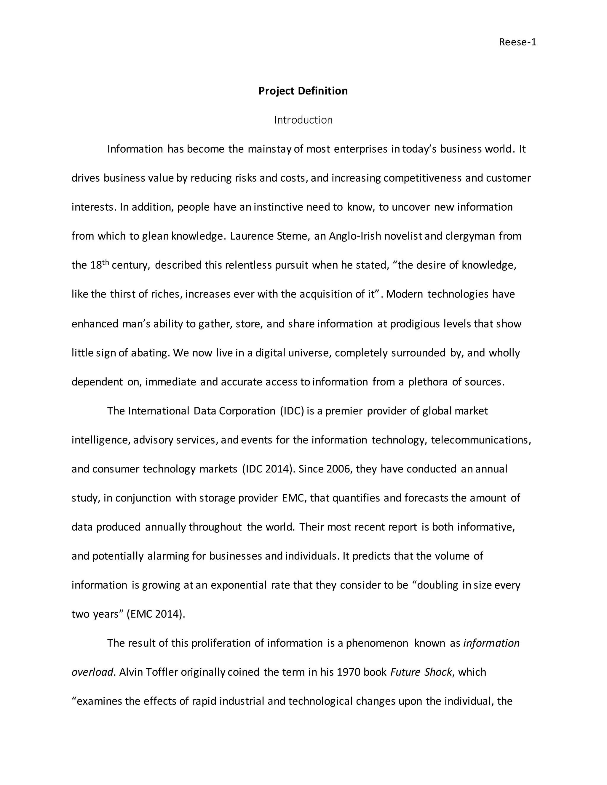 Reese-1
Project Definition
Introduction
Information has become the mainstay of most enterprises in today’s business world. It
drives business value by reducing risks and costs, and increasing competitiveness and customer
interests. In addition, people have an instinctive need to know, to uncover new information
from which to glean knowledge. Laurence Sterne, an Anglo-Irish novelist and clergyman from
the 18th century, described this relentless pursuit when he stated, “the desire of knowledge,
like the thirst of riches, increases ever with the acquisition of it”. Modern technologies have
enhanced man’s ability to gather, store, and share information at prodigious levels that show
little sign of abating. We now live in a digital universe, completely surrounded by, and wholly
dependent on, immediate and accurate access to information from a plethora of sources.
The International Data Corporation (IDC) is a premier provider of global market
intelligence, advisory services, and events for the information technology, telecommunications,
and consumer technology markets (IDC 2014). Since 2006, they have conducted an annual
study, in conjunction with storage provider EMC, that quantifies and forecasts the amount of
data produced annually throughout the world. Their most recent report is both informative,
and potentially alarming for businesses and individuals. It predicts that the volume of
information is growing at an exponential rate that they consider to be “doubling in size every
two years” (EMC 2014).
The result of this proliferation of information is a phenomenon known as information
overload. Alvin Toffler originally coined the term in his 1970 book Future Shock, which
“examines the effects of rapid industrial and technological changes upon the individual, the
 