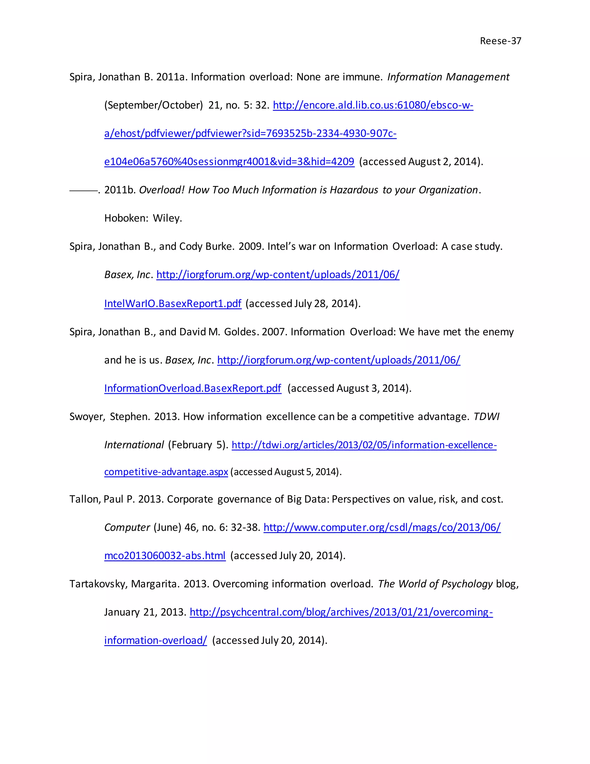 Reese-37
Spira, Jonathan B. 2011a. Information overload: None are immune. Information Management
(September/October) 21, no. 5: 32. http://encore.ald.lib.co.us:61080/ebsco-w-
a/ehost/pdfviewer/pdfviewer?sid=7693525b-2334-4930-907c-
e104e06a5760%40sessionmgr4001&vid=3&hid=4209 (accessed August 2, 2014).
———. 2011b. Overload! How Too Much Information is Hazardous to your Organization.
Hoboken: Wiley.
Spira, Jonathan B., and Cody Burke. 2009. Intel’s war on Information Overload: A case study.
Basex, Inc. http://iorgforum.org/wp-content/uploads/2011/06/
IntelWarIO.BasexReport1.pdf (accessed July 28, 2014).
Spira, Jonathan B., and David M. Goldes. 2007. Information Overload: We have met the enemy
and he is us. Basex, Inc. http://iorgforum.org/wp-content/uploads/2011/06/
InformationOverload.BasexReport.pdf (accessed August 3, 2014).
Swoyer, Stephen. 2013. How information excellence can be a competitive advantage. TDWI
International (February 5). http://tdwi.org/articles/2013/02/05/information-excellence-
competitive-advantage.aspx (accessedAugust5,2014).
Tallon, Paul P. 2013. Corporate governance of Big Data: Perspectives on value, risk, and cost.
Computer (June) 46, no. 6: 32-38. http://www.computer.org/csdl/mags/co/2013/06/
mco2013060032-abs.html (accessed July 20, 2014).
Tartakovsky, Margarita. 2013. Overcoming information overload. The World of Psychology blog,
January 21, 2013. http://psychcentral.com/blog/archives/2013/01/21/overcoming-
information-overload/ (accessed July 20, 2014).
 