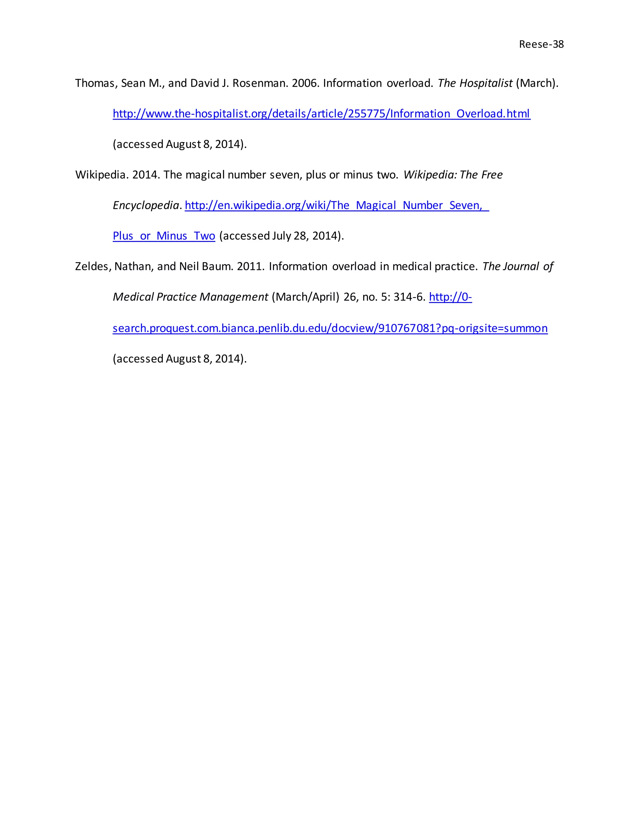 Reese-38
Thomas, Sean M., and David J. Rosenman. 2006. Information overload. The Hospitalist (March).
http://www.the-hospitalist.org/details/article/255775/Information_Overload.html
(accessed August 8, 2014).
Wikipedia. 2014. The magical number seven, plus or minus two. Wikipedia: The Free
Encyclopedia. http://en.wikipedia.org/wiki/The_Magical_Number_Seven,_
Plus_or_Minus_Two (accessed July 28, 2014).
Zeldes, Nathan, and Neil Baum. 2011. Information overload in medical practice. The Journal of
Medical Practice Management (March/April) 26, no. 5: 314-6. http://0-
search.proquest.com.bianca.penlib.du.edu/docview/910767081?pq-origsite=summon
(accessed August 8, 2014).
 