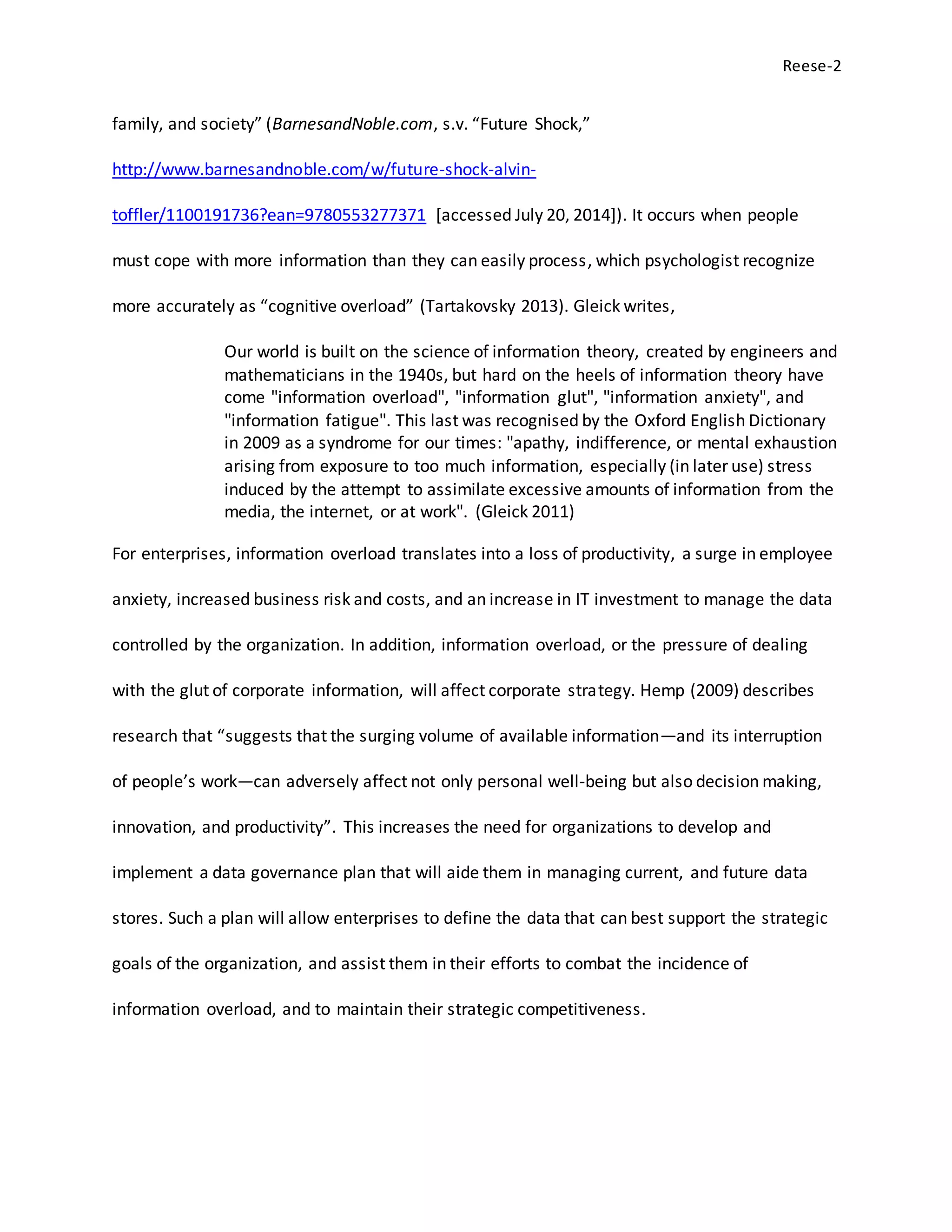Reese-2
family, and society” (BarnesandNoble.com, s.v. “Future Shock,”
http://www.barnesandnoble.com/w/future-shock-alvin-
toffler/1100191736?ean=9780553277371 [accessed July 20, 2014]). It occurs when people
must cope with more information than they can easily process, which psychologist recognize
more accurately as “cognitive overload” (Tartakovsky 2013). Gleick writes,
Our world is built on the science of information theory, created by engineers and
mathematicians in the 1940s, but hard on the heels of information theory have
come "information overload", "information glut", "information anxiety", and
"information fatigue". This last was recognised by the Oxford English Dictionary
in 2009 as a syndrome for our times: "apathy, indifference, or mental exhaustion
arising from exposure to too much information, especially (in later use) stress
induced by the attempt to assimilate excessive amounts of information from the
media, the internet, or at work". (Gleick 2011)
For enterprises, information overload translates into a loss of productivity, a surge in employee
anxiety, increased business risk and costs, and an increase in IT investment to manage the data
controlled by the organization. In addition, information overload, or the pressure of dealing
with the glut of corporate information, will affect corporate strategy. Hemp (2009) describes
research that “suggests that the surging volume of available information—and its interruption
of people’s work—can adversely affect not only personal well-being but also decision making,
innovation, and productivity”. This increases the need for organizations to develop and
implement a data governance plan that will aide them in managing current, and future data
stores. Such a plan will allow enterprises to define the data that can best support the strategic
goals of the organization, and assist them in their efforts to combat the incidence of
information overload, and to maintain their strategic competitiveness.
 