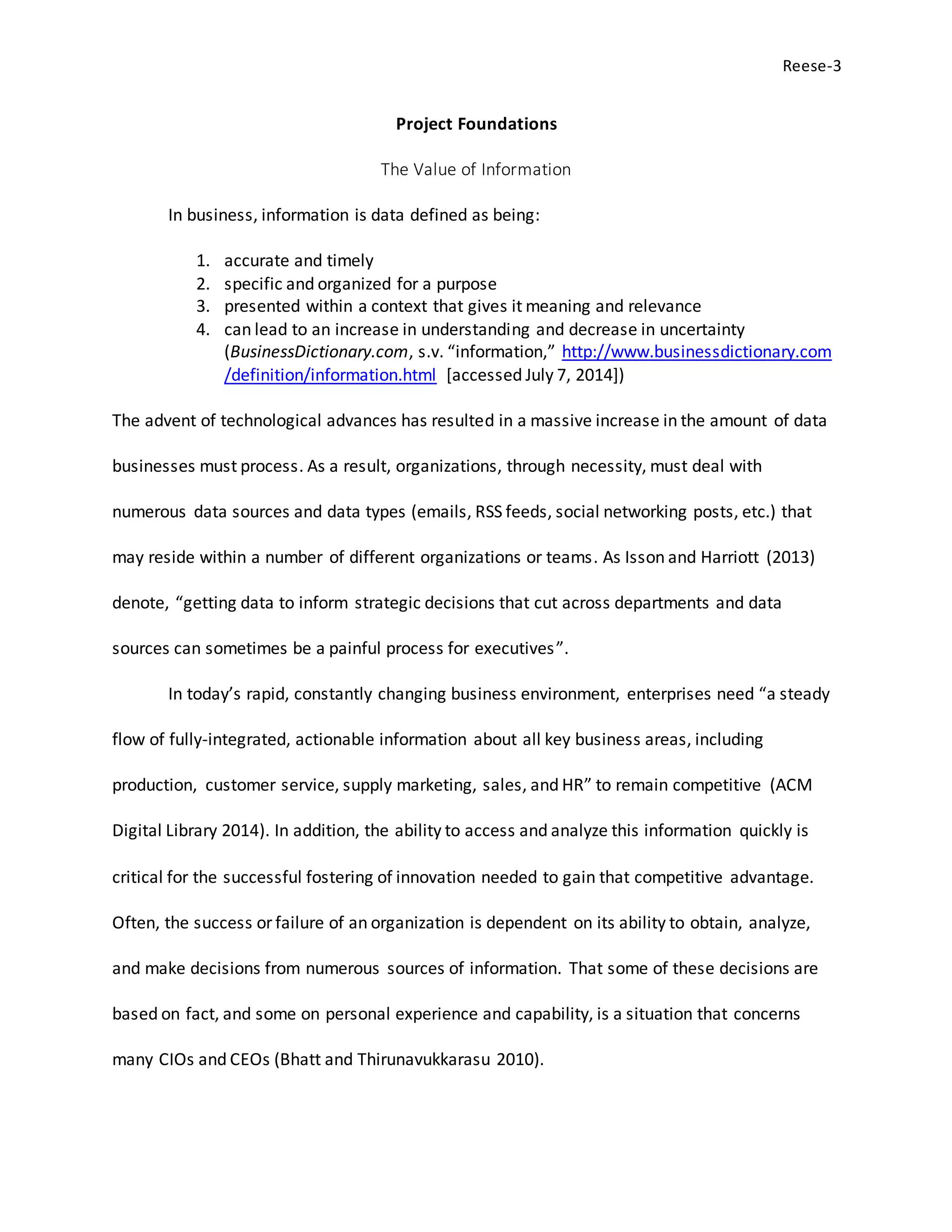 Reese-3
Project Foundations
The Value of Information
In business, information is data defined as being:
1. accurate and timely
2. specific and organized for a purpose
3. presented within a context that gives it meaning and relevance
4. can lead to an increase in understanding and decrease in uncertainty
(BusinessDictionary.com, s.v. “information,” http://www.businessdictionary.com
/definition/information.html [accessed July 7, 2014])
The advent of technological advances has resulted in a massive increase in the amount of data
businesses must process. As a result, organizations, through necessity, must deal with
numerous data sources and data types (emails, RSS feeds, social networking posts, etc.) that
may reside within a number of different organizations or teams. As Isson and Harriott (2013)
denote, “getting data to inform strategic decisions that cut across departments and data
sources can sometimes be a painful process for executives”.
In today’s rapid, constantly changing business environment, enterprises need “a steady
flow of fully-integrated, actionable information about all key business areas, including
production, customer service, supply marketing, sales, and HR” to remain competitive (ACM
Digital Library 2014). In addition, the ability to access and analyze this information quickly is
critical for the successful fostering of innovation needed to gain that competitive advantage.
Often, the success or failure of an organization is dependent on its ability to obtain, analyze,
and make decisions from numerous sources of information. That some of these decisions are
based on fact, and some on personal experience and capability, is a situation that concerns
many CIOs and CEOs (Bhatt and Thirunavukkarasu 2010).
 