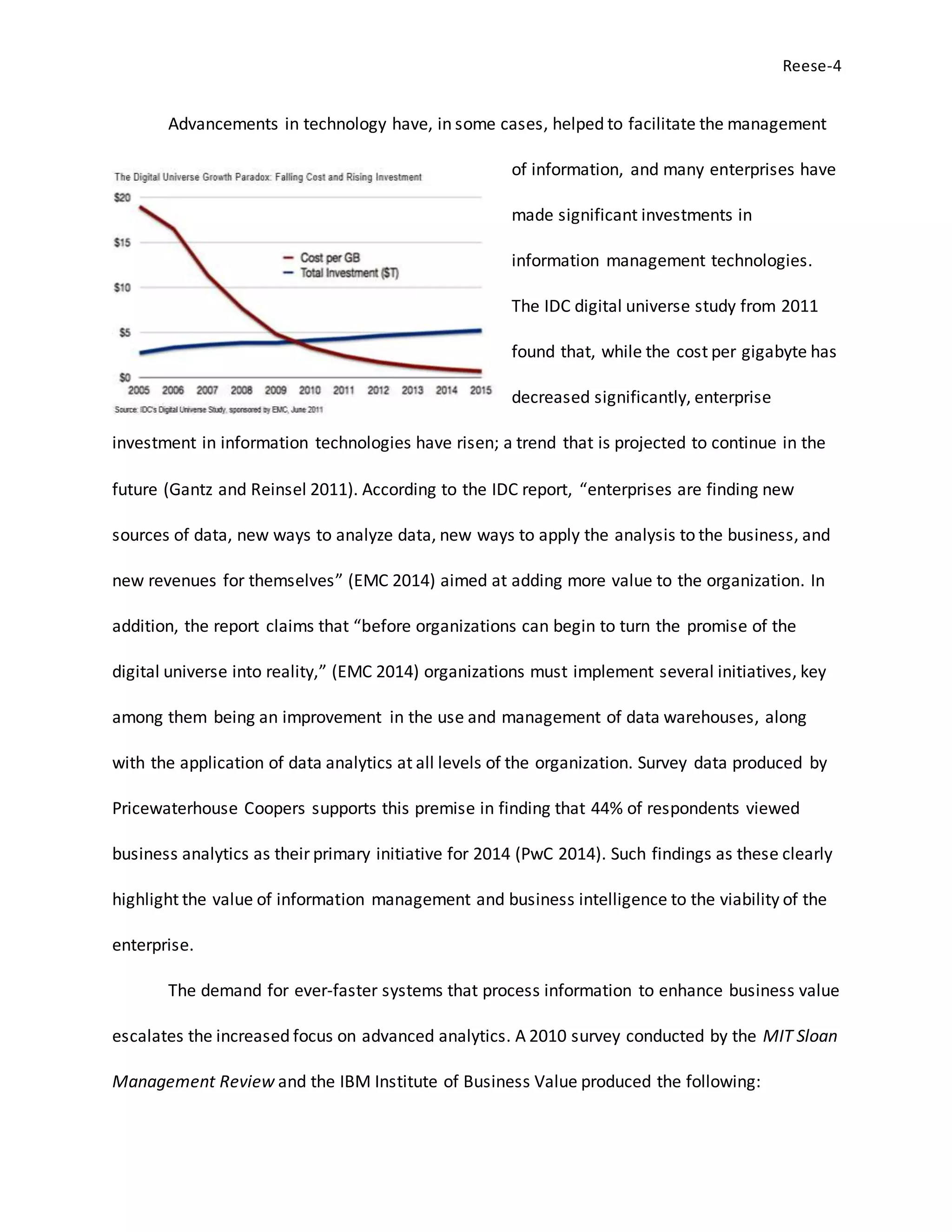 Reese-4
Advancements in technology have, in some cases, helped to facilitate the management
of information, and many enterprises have
made significant investments in
information management technologies.
The IDC digital universe study from 2011
found that, while the cost per gigabyte has
decreased significantly, enterprise
investment in information technologies have risen; a trend that is projected to continue in the
future (Gantz and Reinsel 2011). According to the IDC report, “enterprises are finding new
sources of data, new ways to analyze data, new ways to apply the analysis to the business, and
new revenues for themselves” (EMC 2014) aimed at adding more value to the organization. In
addition, the report claims that “before organizations can begin to turn the promise of the
digital universe into reality,” (EMC 2014) organizations must implement several initiatives, key
among them being an improvement in the use and management of data warehouses, along
with the application of data analytics at all levels of the organization. Survey data produced by
Pricewaterhouse Coopers supports this premise in finding that 44% of respondents viewed
business analytics as their primary initiative for 2014 (PwC 2014). Such findings as these clearly
highlight the value of information management and business intelligence to the viability of the
enterprise.
The demand for ever-faster systems that process information to enhance business value
escalates the increased focus on advanced analytics. A 2010 survey conducted by the MIT Sloan
Management Review and the IBM Institute of Business Value produced the following:
 