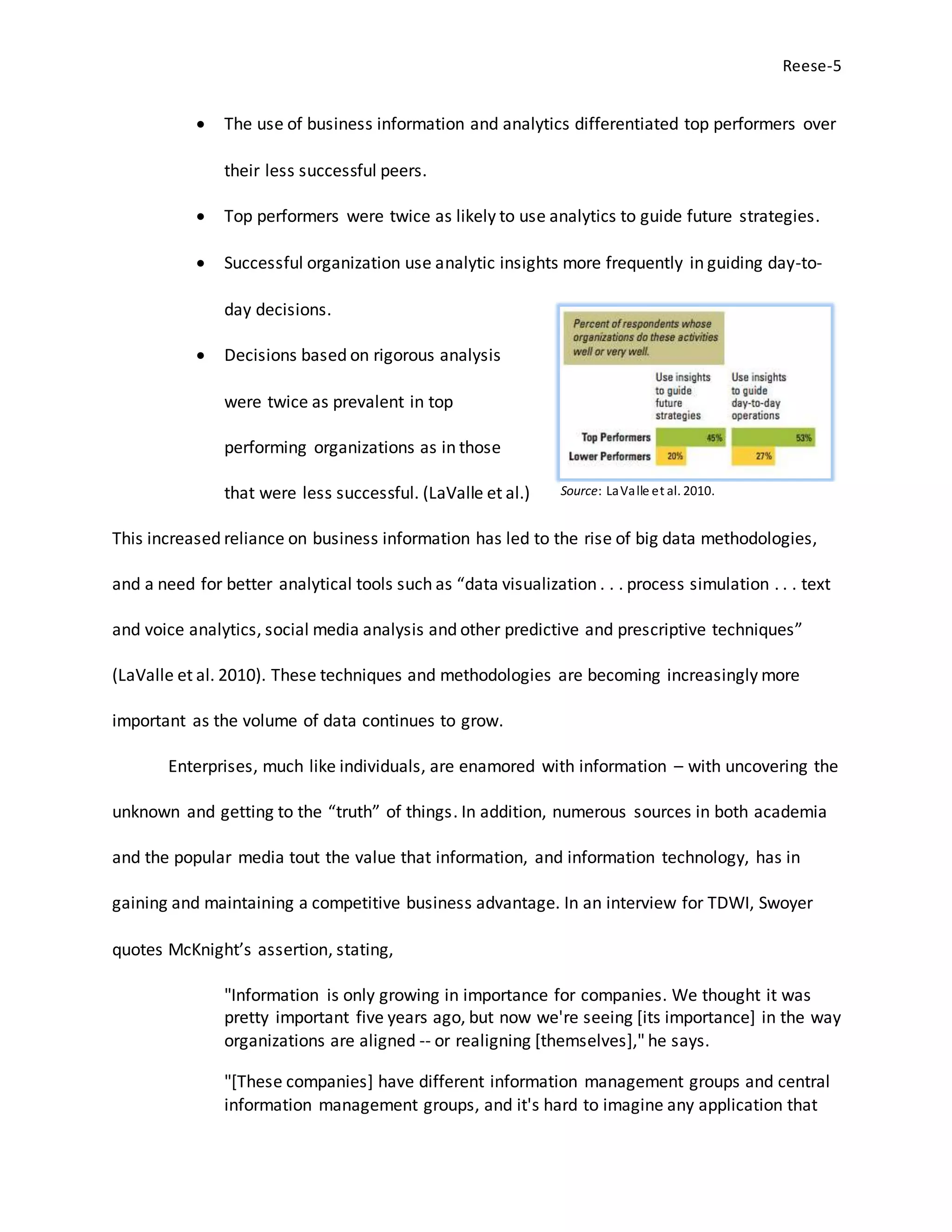 Reese-5
 The use of business information and analytics differentiated top performers over
their less successful peers.
 Top performers were twice as likely to use analytics to guide future strategies.
 Successful organization use analytic insights more frequently in guiding day-to-
day decisions.
 Decisions based on rigorous analysis
were twice as prevalent in top
performing organizations as in those
that were less successful. (LaValle et al.)
This increased reliance on business information has led to the rise of big data methodologies,
and a need for better analytical tools such as “data visualization . . . process simulation . . . text
and voice analytics, social media analysis and other predictive and prescriptive techniques”
(LaValle et al. 2010). These techniques and methodologies are becoming increasingly more
important as the volume of data continues to grow.
Enterprises, much like individuals, are enamored with information – with uncovering the
unknown and getting to the “truth” of things. In addition, numerous sources in both academia
and the popular media tout the value that information, and information technology, has in
gaining and maintaining a competitive business advantage. In an interview for TDWI, Swoyer
quotes McKnight’s assertion, stating,
"Information is only growing in importance for companies. We thought it was
pretty important five years ago, but now we're seeing [its importance] in the way
organizations are aligned -- or realigning [themselves]," he says.
"[These companies] have different information management groups and central
information management groups, and it's hard to imagine any application that
Source: LaValle et al. 2010.
 