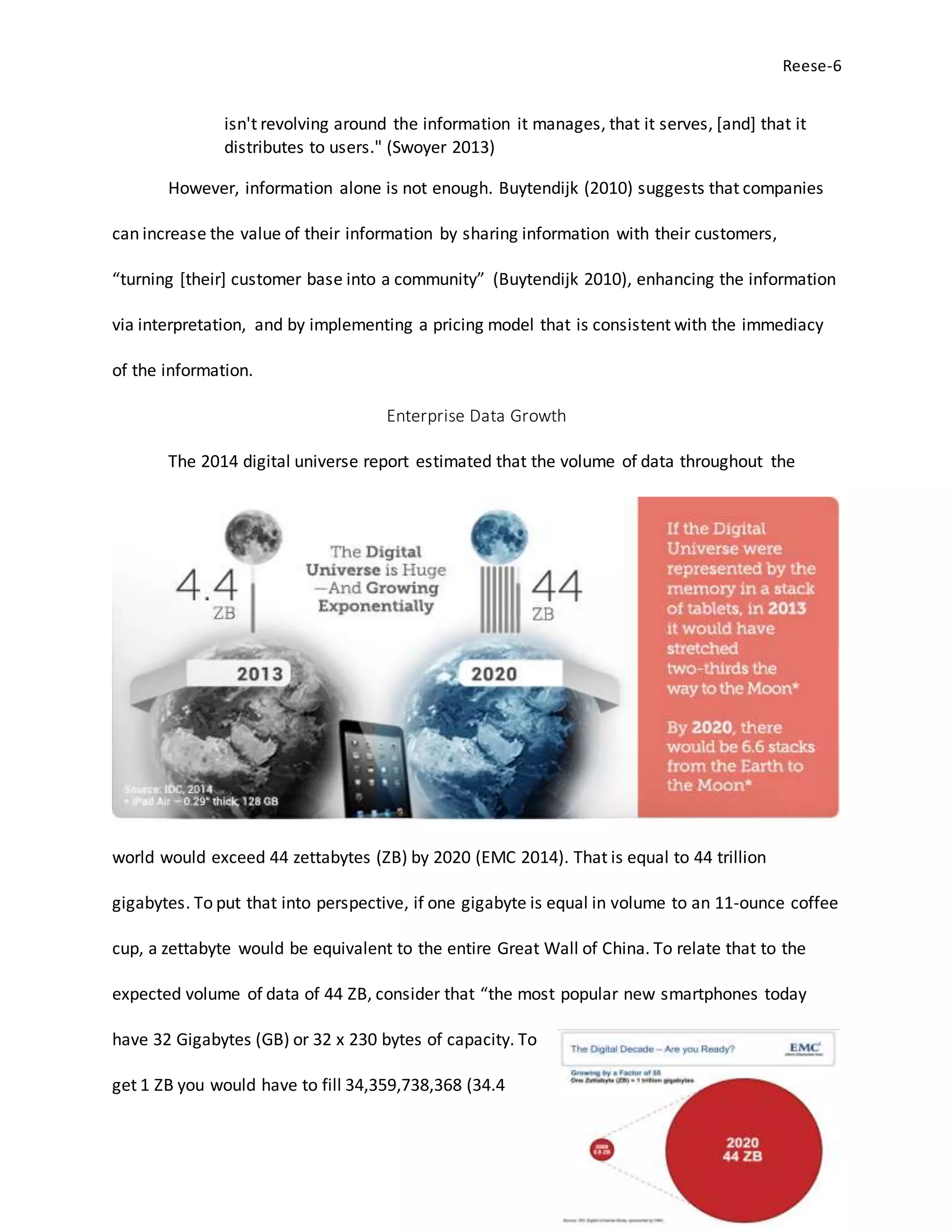 Reese-6
isn't revolving around the information it manages, that it serves, [and] that it
distributes to users." (Swoyer 2013)
However, information alone is not enough. Buytendijk (2010) suggests that companies
can increase the value of their information by sharing information with their customers,
“turning [their] customer base into a community” (Buytendijk 2010), enhancing the information
via interpretation, and by implementing a pricing model that is consistent with the immediacy
of the information.
Enterprise Data Growth
The 2014 digital universe report estimated that the volume of data throughout the
world would exceed 44 zettabytes (ZB) by 2020 (EMC 2014). That is equal to 44 trillion
gigabytes. To put that into perspective, if one gigabyte is equal in volume to an 11-ounce coffee
cup, a zettabyte would be equivalent to the entire Great Wall of China. To relate that to the
expected volume of data of 44 ZB, consider that “the most popular new smartphones today
have 32 Gigabytes (GB) or 32 x 230 bytes of capacity. To
get 1 ZB you would have to fill 34,359,738,368 (34.4
 