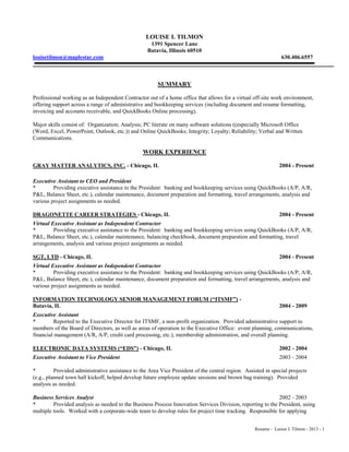 Resume - Louise I. Tilmon - 2013 - 1
LOUISE I. TILMON
1391 Spencer Lane
Batavia, Illinois 60510
louisetilmon@maplestar.com 630.406.6557
SUMMARY
Professional working as an Independent Contractor out of a home office that allows for a virtual off-site work environment,
offering support across a range of administrative and bookkeeping services (including document and resume formatting,
invoicing and accounts receivable, and QuickBooks Online processing).
Major skills consist of: Organization; Analysis; PC literate on many software solutions ((especially Microsoft Office
(Word, Excel, PowerPoint, Outlook, etc.)) and Online QuickBooks; Integrity; Loyalty; Reliability; Verbal and Written
Communications.
WORK EXPERIENCE
GRAY MATTER ANALYTICS, INC. - Chicago, IL 2004 - Present
Executive Assistant to CEO and President
* Providing executive assistance to the President: banking and bookkeeping services using QuickBooks (A/P, A/R,
P&L, Balance Sheet, etc.), calendar maintenance, document preparation and formatting, travel arrangements, analysis and
various project assignments as needed.
DRAGONETTE CAREER STRATEGIES - Chicago, IL 2004 - Present
Virtual Executive Assistant as Independent Contractor
* Providing executive assistance to the President: banking and bookkeeping services using QuickBooks (A/P, A/R,
P&L, Balance Sheet, etc.), calendar maintenance, balancing checkbook, document preparation and formatting, travel
arrangements, analysis and various project assignments as needed.
SGT, LTD - Chicago, IL 2004 - Present
Virtual Executive Assistant as Independent Contractor
* Providing executive assistance to the President: banking and bookkeeping services using QuickBooks (A/P, A/R,
P&L, Balance Sheet, etc.), calendar maintenance, document preparation and formatting, travel arrangements, analysis and
various project assignments as needed.
INFORMATION TECHNOLOGY SENIOR MANAGEMENT FORUM (“ITSMF”) -
Batavia, IL 2004 - 2009
Executive Assistant
* Reported to the Executive Director for ITSMF, a non-profit organization. Provided administrative support to
members of the Board of Directors, as well as areas of operation to the Executive Office: event planning, communications,
financial management (A/R, A/P, credit card processing, etc.), membership administration, and overall planning.
ELECTRONIC DATA SYSTEMS (“EDS”) - Chicago, IL 2002 - 2004
Executive Assistant to Vice President 2003 - 2004
* Provided administrative assistance to the Area Vice President of the central region. Assisted in special projects
(e.g., planned town hall kickoff, helped develop future employee update sessions and brown bag training). Provided
analysis as needed.
Business Services Analyst 2002 - 2003
* Provided analysis as needed to the Business Process Innovation Services Division, reporting to the President, using
multiple tools. Worked with a corporate-wide team to develop rules for project time tracking. Responsible for applying
 