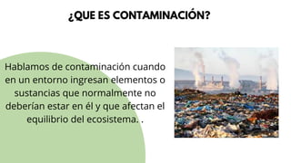 ¿QUE ES CONTAMINACIÓN?
Hablamos de contaminación cuando
en un entorno ingresan elementos o
sustancias que normalmente no
deberían estar en él y que afectan el
equilibrio del ecosistema. .
 