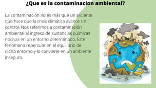 La contaminación no es más que un aliciente
que hace que la crisis climática avance sin
control. Nos referimos a contaminación
ambiental al ingreso de sustancias químicas
nocivas en un entorno determinado. Este
fenómeno repercute en el equilibrio de
dicho entorno y lo convierte en un ambiente
inseguro.




¿Que es la contaminacion ambiental?
 