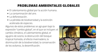 El calentamiento global por la acción humana.
La contaminación del aire.
La deforestación.
La pérdida de biodiversidad y la extinción
acelerada de especies.
Algunos de estos problemas se agrupan bajo la
expresión “cambio global”, en el que se incluyen: el
cambio climático, el calentamiento global, el
agujero de ozono, la destrucción del bosque
tropical húmedo, el efecto invernadero, la
disminución de la biodiversidad, la conservación
de los océanos, la desertificación.
PROBLEMAS AMBIENTALES GLOBALES
 