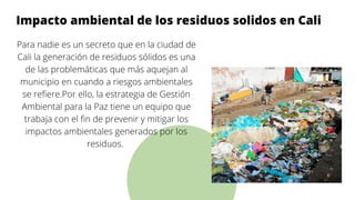 I
Impacto ambiental de los residuos solidos en Cali
Para nadie es un secreto que en la ciudad de
Cali la generación de residuos sólidos es una
de las problemáticas que más aquejan al
municipio en cuando a riesgos ambientales
se refiere.Por ello, la estrategia de Gestión
Ambiental para la Paz tiene un equipo que
trabaja con el fin de prevenir y mitigar los
impactos ambientales generados por los
residuos.




 