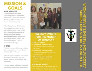 MISSION &
GOALS
WEEKLY EVENTS
FOR THE MONTH
OF JANUARY
WHEN AND WHERE?
Every Wednesday from 12pm to 1pm on
325 N. Wells, 10th floor in Room 1014
EVENTS PLANNED:
Wednesday, January 11, 2017:
LSFA Meet and Greet: FOOD WILL BE
PROVIDED.
Wednesday, January 18, 2017:
The Importance of MLK to the Latino Civil
Rights Movement
Wednesday, January 25, 2017:
Ice Breakers and Time Management
Strategies
* Latino Students and Friends
Association (LSFA) is committed to
empowering Latinas/os by extending
knowledge of Latin heritage and
culture to our student body.
* The Chicago School of Professional
Psychology prides itself in having
cultural awareness as a priority and
LSFA commits to honoring that by
hosting events that educates,
encourages students to dive into the
rich cultures of Latin America, and
immerses students in Latina/o
communities off campus.
OUR MISSION
* Increase awareness of the social, political,
historical, and cultural aspects of Latinos
within the U.S. and abroad;
* Provide opportunities for leadership, team-
building and collaboration with other
entities within and outside of the TCSPP
community;
* Actively promote and connect with others
interested in Latino cultures and initiatives.
GOALS
THELATINOSTUDENTSANDFRIENDS
ASSOCIATIONPRESENTSSPANISHHOUR
 