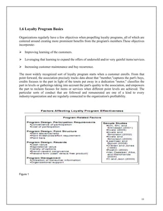 10
1.6 Loyalty Program Basics
Organizations regularly have a few objectives when propelling loyalty programs, all of which are
centered around creating more prominent benefits from the program's members.These objectives
incorporate-
 Improving learning of the customers.
 Leveraging that learning to expand the offers of undersold and/or very gainful items/services.
 Increasing customer maintenance and buy recurrence.
The most widely recognized sort of loyalty program starts when a customer enrolls. From that
point forward, the association precisely tracks data about that "member,"captures the part's buys,
credits focuses to the part in light of the tenets put away in a dedication "motor," classifies the
part in levels or gatherings taking into account the part's quality to the association, and empowers
the part to reclaim focuses for items or services when different point levels are achieved. The
particular sorts of conduct that are followed and remunerated are one of a kind to every
industry/organization and are regularly connected to the organization's profitability.
Figure 1
 