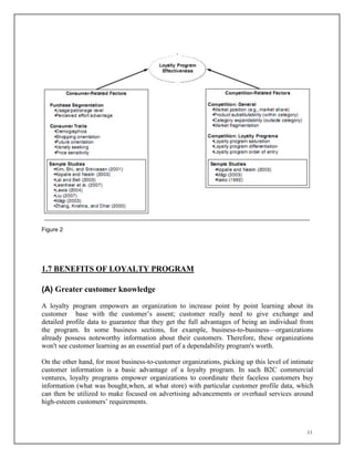 11
Figure 2
1.7 BENEFITS OF LOYALTY PROGRAM
(A) Greater customer knowledge
A loyalty program empowers an organization to increase point by point learning about its
customer base with the customer’s assent; customer really need to give exchange and
detailed profile data to guarantee that they get the full advantages of being an individual from
the program. In some business sections, for example, business-to-business—organizations
already possess noteworthy information about their customers. Therefore, these organizations
won't see customer learning as an essential part of a dependability program's worth.
On the other hand, for most business-to-customer organizations, picking up this level of intimate
customer information is a basic advantage of a loyalty program. In such B2C commercial
ventures, loyalty programs empower organizations to coordinate their faceless customers buy
information (what was bought,when, at what store) with particular customer profile data, which
can then be utilized to make focused on advertising advancements or overhaul services around
high-esteem customers’ requirements.
 