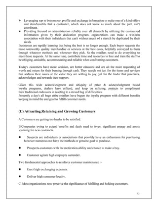 13
 Leveraging top to bottom part profile and exchange information to make one of a kind offers
and item/benefits that a contender, which does not know as much about the part, can't
coordinate.
 Providing focused on administration reliably over all channels by utilizing the customized
information given by their dedication program, organizations can make a win-win
association with their individuals that can't without much of a stretch be duplicated by their
rivals.
Businesses are rapidly learning that being the best is no longer enough. Each buyer requests the
most noteworthy quality merchandise or services at the best costs, helpfully conveyed to them
through whatever methods and whenever they pick. So the retailers need to do everything to
meet those requests. At the same time, contribute time and resources to hire and train the staff to
be obliging, amicable, accommodating and reliable when confronting customers.
Today's customers have more decision, are better educated and are all the more requesting of
worth and return for their burning through cash. They search not just for the items and services
that address their issues at the value they are willing to pay, yet for the trader that perceives,
acknowledges and rewards their support.
Given this wide acknowledgment and ubiquity of prize & acknowledgment based
loyalty programs, dealers have utilized, and keep on utilizing, projects to compliment
their traditional endeavors in reacting to a mixed bag of difficulties.
Presently a day's all huge attire retailers have begun the loyalty program with different benefits
keeping in mind the end goal to fulfill customer needs.
(C) Attracting,Retaining and Growing Customers
A.Customers are getting too harder to be satisfied.
B.Companies trying to extend benefits and deals need to invest significant energy and assets
scanning for new customers.
 Suspects are individuals or associations that possibly have an enthusiasm for purchasing
however numerous not have the methods or genuine goal to purchase.
 Prospects-customers with the motivation,ability and chance to make a buy.
 Customer agitate high employee surrender.
Two fundamental approaches to reinforce customer maintenance :-
 Erect high exchanging expenses.
 Deliver high consumer loyalty.
C. Most organizations now perceive the significance of fulfilling and holding customers.
 
