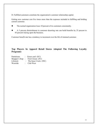 14
D. Fulfilled customers constitute the organization's customer relationship capital.
Getting new customer cost five times more than the expenses included in fulfilling and holding
current customer.
 The normal organization loses 10 percent of its customers consistently.
 A 5 percent diminishment in customer deserting rate can build benefits by 25 percent to
85 percent relying upon the business.
Customer benefit rate has a tendency to increment over the life of retained customer.
Top Players In Apparel Retail Stores Adopted The Following Loyalty
Programs-
Pantaloons : Green card (GC)
Shopper’s Stop : First Citizen (FC)
Lifestyle : The Inner Circle (TIC)
Westside : Club West
 