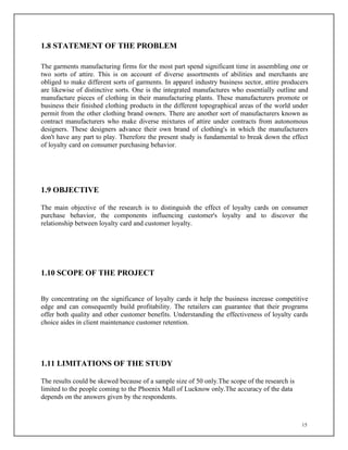15
1.8 STATEMENT OF THE PROBLEM
The garments manufacturing firms for the most part spend significant time in assembling one or
two sorts of attire. This is on account of diverse assortments of abilities and merchants are
obliged to make different sorts of garments. In apparel industry business sector, attire producers
are likewise of distinctive sorts. One is the integrated manufactures who essentially outline and
manufacture pieces of clothing in their manufacturing plants. These manufacturers promote or
business their finished clothing products in the different topographical areas of the world under
permit from the other clothing brand owners. There are another sort of manufacturers known as
contract manufacturers who make diverse mixtures of attire under contracts from autonomous
designers. These designers advance their own brand of clothing's in which the manufacturers
don't have any part to play. Therefore the present study is fundamental to break down the effect
of loyalty card on consumer purchasing behavior.
1.9 OBJECTIVE
The main objective of the research is to distinguish the effect of loyalty cards on consumer
purchase behavior, the components influencing customer's loyalty and to discover the
relationship between loyalty card and customer loyalty.
1.10 SCOPE OF THE PROJECT
By concentrating on the significance of loyalty cards it help the business increase competitive
edge and can consequently build profitability. The retailers can guarantee that their programs
offer both quality and other customer benefits. Understanding the effectiveness of loyalty cards
choice aides in client maintenance customer retention.
1.11 LIMITATIONS OF THE STUDY
The results could be skewed because of a sample size of 50 only.The scope of the research is
limited to the people coming to the Phoenix Mall of Lucknow only.The accuracy of the data
depends on the answers given by the respondents.
 