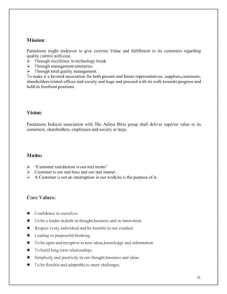 24
Mission:
Pantaloons might endeavor to give extreme Value and fulfillment to its customers regarding
quality control with cost.
 Through excellence in technology break.
 Through management enterprise.
 Through total quality management.
To make it a favored association for both present and future representatives, suppliers,customers,
shareholders related offices and society and huge and proceed with its walk towards progress and
hold its forefront positions
Vision:
Pantaloons India,in association with The Aditya Birla group shall deliver superior value to its
customers, shareholders, employees and society at large.
Motto:
 “Customer satisfaction is our real motto”
 Customer is our real boss and our real master.
 A Customer is not an interruption in our work;he is the purpose of it.
Core Values:
 Confidence in ourselves.
 To be a leader in,both in thought,business and in innovation.
 Respect every individual and be humble in our conduct.
 Leading to purposeful thinking.
 To be open and receptive to new ideas,knowledge and information.
 To build long term relationships.
 Simplicity and positivity in our thought,business and ideas.
 To be flexible and adaptable,to meet challenges.
 