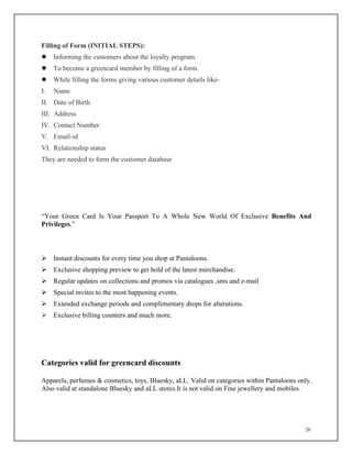 26
Filling of Form (INITIAL STEPS):
 Informing the customers about the loyalty program.
 To become a greencard member by filling of a form.
 While filling the forms giving various customer details like-
I. Name
II. Date of Birth
III. Address
IV. Contact Number
V. Email-id
VI. Relationship status
They are needed to form the customer database
“Your Green Card Is Your Passport To A Whole New World Of Exclusive Benefits And
Privileges.”
 Instant discounts for every time you shop at Pantaloons.
 Exclusive shopping preview to get hold of the latest merchandise.
 Regular updates on collections and promos via catalogues ,sms and e-mail
 Special invites to the most happening events.
 Extended exchange periods and complimentary drops for alterations.
 Exclusive billing counters and much more.
Categories valid for greencard discounts
Apparels, perfumes & cosmetics, toys, Bluesky, aLL. Valid on categories within Pantaloons only.
Also valid at standalone Bluesky and aLL stores.It is not valid on Fine jewellery and mobiles.
 
