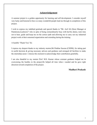 3
Acknowledgement
A summer project is a golden opportunity for learning and self development. I consider myself
very lucky and honored to have so many wonderful people lead me through in completion of this
project.
I wish to express my indebted gratitude and special thanks to "Mr. Asif Ali (Store Manager at
Pantaloons,Lucknow)” who in spite of being extraordinarily busy with her/his duties, took time
out to hear, guide and keep me on the correct path and allowing me to carry out my industrial
project work at their esteemed organization and extending during the training.
A humble ‘Thank You’ Sir.
I express my deepest thanks to my industry mentor,Mr Prakhar Saxena (CSDM), for taking part
in useful decision & giving necessary advices and guidance and arranged all facilities to make
the internship easier. I choose this moment to acknowledge their contribution gratefully.
I am also thankful to my mentor Prof. M.S. Kumar whose constant guidance helped me in
overcoming the hurdles in the project.He helped all time when i needed and he gave right
direction toward completion of the project.
Madhavi Prakash
 