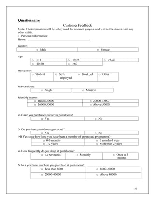 52
Questionnaire
Customer Feedback
Note: The information will be solely used for research purpose and will not be shared with any
other entity.
1. Personal Information:
Name:
Gender:
o Male o Female
Age:
o <18 o 19-25 o 25-40
o 40-60 o >60
Occupation:
o Student o Self-
employed
o Govt. job o Other
Marital status:
o Single o Married
Monthly income:
o Below 20000 o 20000-35000
o 36000-50000 o Above 50000
2. Have you purchased earlier in pantaloons?
o Yes o No
3. Do you have pantaloons greencard?
o Yes o No
>If Yes since how long you have been a member of green card programme?
o 0-6 months o 6 months-1 year
o 1-2 years o More than 2 years
4. How frequently do you shop at pantaloons?
o As per needs o Monthly o Once in 3
months
5. In a year how much do you purchase at pantaloons?
o Less than 8000 o 8000-20000
o 20000-40000 o Above 40000
 