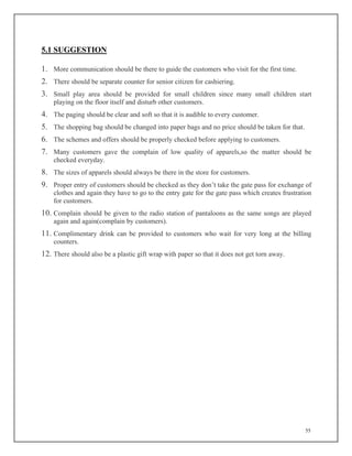 55
5.1 SUGGESTION
1. More communication should be there to guide the customers who visit for the first time.
2. There should be separate counter for senior citizen for cashiering.
3. Small play area should be provided for small children since many small children start
playing on the floor itself and disturb other customers.
4. The paging should be clear and soft so that it is audible to every customer.
5. The shopping bag should be changed into paper bags and no price should be taken for that.
6. The schemes and offers should be properly checked before applying to customers.
7. Many customers gave the complain of low quality of apparels,so the matter should be
checked everyday.
8. The sizes of apparels should always be there in the store for customers.
9. Proper entry of customers should be checked as they don’t take the gate pass for exchange of
clothes and again they have to go to the entry gate for the gate pass which creates frustration
for customers.
10. Complain should be given to the radio station of pantaloons as the same songs are played
again and again(complain by customers).
11. Complimentary drink can be provided to customers who wait for very long at the billing
counters.
12. There should also be a plastic gift wrap with paper so that it does not get torn away.
 