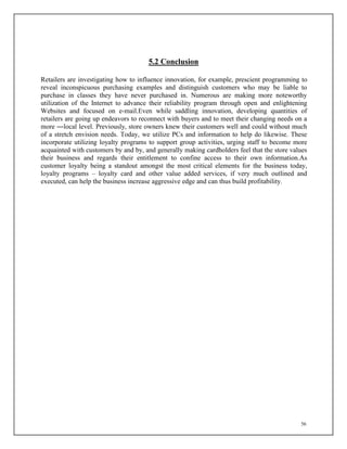 56
5.2 Conclusion
Retailers are investigating how to influence innovation, for example, prescient programming to
reveal inconspicuous purchasing examples and distinguish customers who may be liable to
purchase in classes they have never purchased in. Numerous are making more noteworthy
utilization of the Internet to advance their reliability program through open and enlightening
Websites and focused on e-mail.Even while saddling innovation, developing quantities of
retailers are going up endeavors to reconnect with buyers and to meet their changing needs on a
more ―local level. Previously, store owners knew their customers well and could without much
of a stretch envision needs. Today, we utilize PCs and information to help do likewise. These
incorporate utilizing loyalty programs to support group activities, urging staff to become more
acquainted with customers by and by, and generally making cardholders feel that the store values
their business and regards their entitlement to confine access to their own information.As
customer loyalty being a standout amongst the most critical elements for the business today,
loyalty programs – loyalty card and other value added services, if very much outlined and
executed, can help the business increase aggressive edge and can thus build profitability.
 