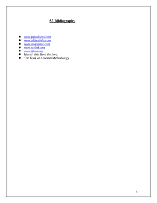 57
5.3 Bibliography
 www.pantaloons.com
 www.adityabirla.com
 www.slideshare.com
 www.scribd.com
 www.ijbmi.org
 Internal data from the store.
 Text book of Research Methodology
 